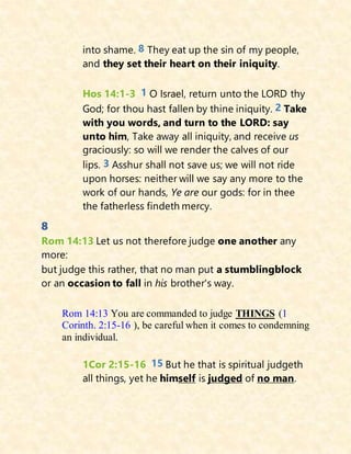 into shame. 8 They eat up the sin of my people,
and they set their heart on their iniquity.
Hos 14:1-3 1 O Israel, return unto the LORD thy
God; for thou hast fallen by thine iniquity. 2 Take
with you words, and turn to the LORD: say
unto him, Take away all iniquity, and receive us
graciously: so will we render the calves of our
lips. 3 Asshur shall not save us; we will not ride
upon horses: neither will we say any more to the
work of our hands, Ye are our gods: for in thee
the fatherless findeth mercy.
8
Rom 14:13 Let us not therefore judge one another any
more:
but judge this rather, that no man put a stumblingblock
or an occasion to fall in his brother's way.
Rom 14:13 You are commanded to judge THINGS (1
Corinth. 2:15-16 ), be careful when it comes to condemning
an individual.
1Cor 2:15-16 15 But he that is spiritual judgeth
all things, yet he himself is judged of no man.
 