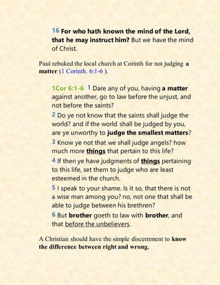 16 For who hath known the mind of the Lord,
that he may instruct him? But we have the mind
of Christ.
Paul rebuked the local church at Corinth for not judging a
matter (1 Corinth. 6:1-6 ).
1Cor 6:1-6 1 Dare any of you, having a matter
against another, go to law before the unjust, and
not before the saints?
2 Do ye not know that the saints shall judge the
world? and if the world shall be judged by you,
are ye unworthy to judge the smallest matters?
3 Know ye not that we shall judge angels? how
much more things that pertain to this life?
4 If then ye have judgments of things pertaining
to this life, set them to judge who are least
esteemed in the church.
5 I speak to your shame. Is it so, that there is not
a wise man among you? no, not one that shall be
able to judge between his brethren?
6 But brother goeth to law with brother, and
that before the unbelievers.
A Christian should have the simple discernment to know
the difference between right and wrong.
 