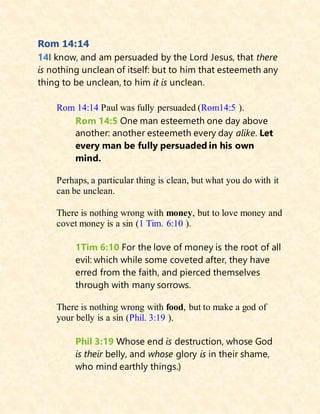Rom 14:14
14I know, and am persuaded by the Lord Jesus, that there
is nothing unclean of itself: but to him that esteemeth any
thing to be unclean, to him it is unclean.
Rom 14:14 Paul was fully persuaded (Rom14:5 ).
Rom 14:5 One man esteemeth one day above
another: another esteemeth every day alike. Let
every man be fully persuaded in his own
mind.
Perhaps, a particular thing is clean, but what you do with it
can be unclean.
There is nothing wrong with money, but to love money and
covet money is a sin (1 Tim. 6:10 ).
1Tim 6:10 For the love of money is the root of all
evil: which while some coveted after, they have
erred from the faith, and pierced themselves
through with many sorrows.
There is nothing wrong with food, but to make a god of
your belly is a sin (Phil. 3:19 ).
Phil 3:19 Whose end is destruction, whose God
is their belly, and whose glory is in their shame,
who mind earthly things.)
 