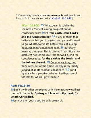 *If an activity causes a brother to stumble and you do not
have to do it, then do not do it (1 Corinth. 10:25-30 ).
1Cor 10:25-30 25 Whatsoever is sold in the
shambles, that eat, asking no question for
conscience sake: 26 For the earth is the Lord's,
and the fulness thereof. 27 If any of them that
believe not bid you to a feast, and ye be disposed
to go; whatsoever is set before you, eat, asking
no question for conscience sake. 28 But if any
man say unto you, This is offered in sacrifice unto
idols, eat not for his sake that shewed it, and for
conscience sake: for the earth is the Lord's, and
the fulness thereof: 29 Conscience, I say, not
thine own, but of the other: for why is my liberty
judged of another man's conscience? 30 For if I
by grace be a partaker, why am I evil spoken of
for that for which I give thanks?
Rom 14:15-16
15But if thy brother be grieved with thy meat, now walkest
thou not charitably. Destroy not him with thy meat, for
whom Christ died.
16Let not then your good be evil spoken of:
 