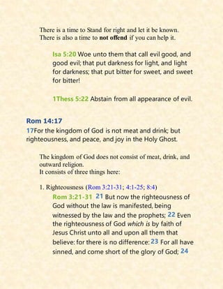 There is a time to Stand for right and let it be known.
There is also a time to not offend if you can help it.
Isa 5:20 Woe unto them that call evil good, and
good evil; that put darkness for light, and light
for darkness; that put bitter for sweet, and sweet
for bitter!
1Thess 5:22 Abstain from all appearance of evil.
Rom 14:17
17For the kingdom of God is not meat and drink; but
righteousness, and peace, and joy in the Holy Ghost.
The kingdom of God does not consist of meat, drink, and
outward religion.
It consists of three things here:
1. Righteousness (Rom 3:21-31; 4:1-25; 8:4)
Rom 3:21-31 21 But now the righteousness of
God without the law is manifested, being
witnessed by the law and the prophets; 22 Even
the righteousness of God which is by faith of
Jesus Christ unto all and upon all them that
believe: for there is no difference: 23 For all have
sinned, and come short of the glory of God; 24
 