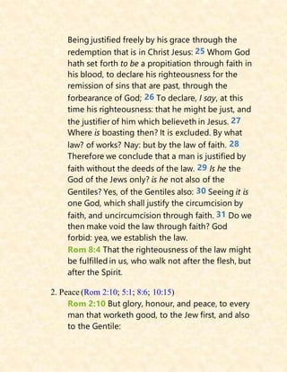Being justified freely by his grace through the
redemption that is in Christ Jesus: 25 Whom God
hath set forth to be a propitiation through faith in
his blood, to declare his righteousness for the
remission of sins that are past, through the
forbearance of God; 26 To declare, I say, at this
time his righteousness: that he might be just, and
the justifier of him which believeth in Jesus. 27
Where is boasting then? It is excluded. By what
law? of works? Nay: but by the law of faith. 28
Therefore we conclude that a man is justified by
faith without the deeds of the law. 29 Is he the
God of the Jews only? is he not also of the
Gentiles? Yes, of the Gentiles also: 30 Seeing it is
one God, which shall justify the circumcision by
faith, and uncircumcision through faith. 31 Do we
then make void the law through faith? God
forbid: yea, we establish the law.
Rom 8:4 That the righteousness of the law might
be fulfilled in us, who walk not after the flesh, but
after the Spirit.
2. Peace (Rom 2:10; 5:1; 8:6; 10:15)
Rom 2:10 But glory, honour, and peace, to every
man that worketh good, to the Jew first, and also
to the Gentile:
 