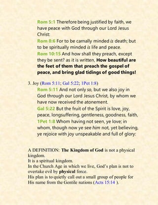 Rom 5:1 Therefore being justified by faith, we
have peace with God through our Lord Jesus
Christ:
Rom 8:6 For to be carnally minded is death; but
to be spiritually minded is life and peace.
Rom 10:15 And how shall they preach, except
they be sent? as it is written, How beautiful are
the feet of them that preach the gospel of
peace, and bring glad tidings of good things!
3. Joy (Rom 5:11; Gal 5:22; 1Pet 1:8)
Rom 5:11 And not only so, but we also joy in
God through our Lord Jesus Christ, by whom we
have now received the atonement.
Gal 5:22 But the fruit of the Spirit is love, joy,
peace, longsuffering, gentleness, goodness, faith,
1Pet 1:8 Whom having not seen, ye love; in
whom, though now ye see him not, yet believing,
ye rejoice with joy unspeakable and full of glory:
A DEFINITION: The Kingdom of God is not a physical
kingdom.
It is a spiritual kingdom.
In the Church Age in which we live, God’s plan is not to
overtake evil by physical force.
His plan is to quietly call out a small group of people for
His name from the Gentile nations (Acts 15:14 ).
 