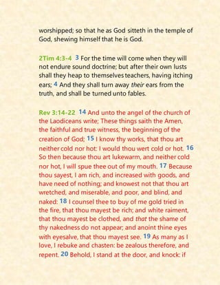 worshipped; so that he as God sitteth in the temple of
God, shewing himself that he is God.
2Tim 4:3-4 3 For the time will come when they will
not endure sound doctrine; but after their own lusts
shall they heap to themselves teachers, having itching
ears; 4 And they shall turn away their ears from the
truth, and shall be turned unto fables.
Rev 3:14-22 14 And unto the angel of the church of
the Laodiceans write; These things saith the Amen,
the faithful and true witness, the beginning of the
creation of God; 15 I know thy works, that thou art
neither cold nor hot: I would thou wert cold or hot. 16
So then because thou art lukewarm, and neither cold
nor hot, I will spue thee out of my mouth. 17 Because
thou sayest, I am rich, and increased with goods, and
have need of nothing; and knowest not that thou art
wretched, and miserable, and poor, and blind, and
naked: 18 I counsel thee to buy of me gold tried in
the fire, that thou mayest be rich; and white raiment,
that thou mayest be clothed, and that the shame of
thy nakedness do not appear; and anoint thine eyes
with eyesalve, that thou mayest see. 19 As many as I
love, I rebuke and chasten: be zealous therefore, and
repent. 20 Behold, I stand at the door, and knock: if
 