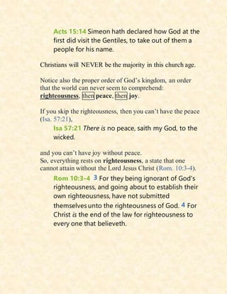Acts 15:14 Simeon hath declared how God at the
first did visit the Gentiles, to take out of them a
people for his name.
Christians will NEVER be the majority in this church age.
Notice also the proper order of God’s kingdom, an order
that the world can never seem to comprehend:
righteousness, then peace, then joy.
If you skip the righteousness, then you can’t have the peace
(Isa. 57:21),
Isa 57:21 There is no peace, saith my God, to the
wicked.
and you can’t have joy without peace.
So, everything rests on righteousness, a state that one
cannot attain without the Lord Jesus Christ (Rom. 10:3-4).
Rom 10:3-4 3 For they being ignorant of God's
righteousness, and going about to establish their
own righteousness, have not submitted
themselves unto the righteousness of God. 4 For
Christ is the end of the law for righteousness to
every one that believeth.
 