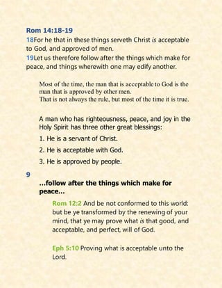 Rom 14:18-19
18For he that in these things serveth Christ is acceptable
to God, and approved of men.
19Let us therefore follow after the things which make for
peace, and things wherewith one may edify another.
Most of the time, the man that is acceptable to God is the
man that is approved by other men.
That is not always the rule, but most of the time it is true.
A man who has righteousness, peace, and joy in the
Holy Spirit has three other great blessings:
1. He is a servant of Christ.
2. He is acceptable with God.
3. He is approved by people.
9
…follow after the things which make for
peace…
Rom 12:2 And be not conformed to this world:
but be ye transformed by the renewing of your
mind, that ye may prove what is that good, and
acceptable, and perfect, will of God.
Eph 5:10 Proving what is acceptable unto the
Lord.
 