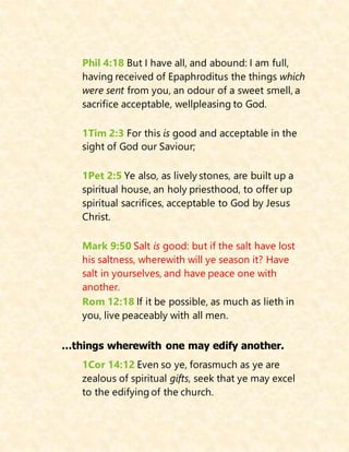 Phil 4:18 But I have all, and abound: I am full,
having received of Epaphroditus the things which
were sent from you, an odour of a sweet smell, a
sacrifice acceptable, wellpleasing to God.
1Tim 2:3 For this is good and acceptable in the
sight of God our Saviour;
1Pet 2:5 Ye also, as lively stones, are built up a
spiritual house, an holy priesthood, to offer up
spiritual sacrifices, acceptable to God by Jesus
Christ.
Mark 9:50 Salt is good: but if the salt have lost
his saltness, wherewith will ye season it? Have
salt in yourselves, and have peace one with
another.
Rom 12:18 If it be possible, as much as lieth in
you, live peaceably with all men.
…things wherewith one may edify another.
1Cor 14:12 Even so ye, forasmuch as ye are
zealous of spiritual gifts, seek that ye may excel
to the edifying of the church.
 