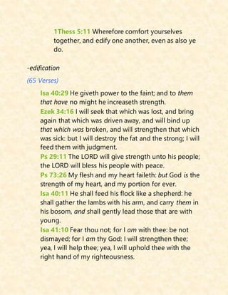 1Thess 5:11 Wherefore comfort yourselves
together, and edify one another, even as also ye
do.
-edification
(65 Verses)
Isa 40:29 He giveth power to the faint; and to them
that have no might he increaseth strength.
Ezek 34:16 I will seek that which was lost, and bring
again that which was driven away, and will bind up
that which was broken, and will strengthen that which
was sick: but I will destroy the fat and the strong; I will
feed them with judgment.
Ps 29:11 The LORD will give strength unto his people;
the LORD will bless his people with peace.
Ps 73:26 My flesh and my heart faileth: but God is the
strength of my heart, and my portion for ever.
Isa 40:11 He shall feed his flock like a shepherd: he
shall gather the lambs with his arm, and carry them in
his bosom, and shall gently lead those that are with
young.
Isa 41:10 Fear thou not; for I am with thee: be not
dismayed; for I am thy God: I will strengthen thee;
yea, I will help thee; yea, I will uphold thee with the
right hand of my righteousness.
 