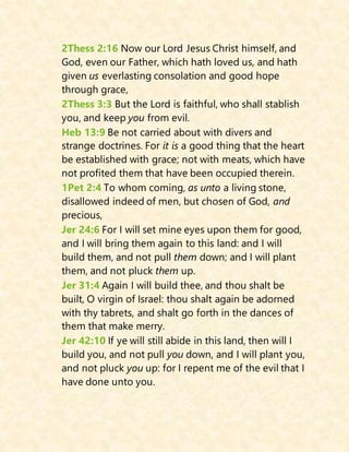2Thess 2:16 Now our Lord Jesus Christ himself, and
God, even our Father, which hath loved us, and hath
given us everlasting consolation and good hope
through grace,
2Thess 3:3 But the Lord is faithful, who shall stablish
you, and keep you from evil.
Heb 13:9 Be not carried about with divers and
strange doctrines. For it is a good thing that the heart
be established with grace; not with meats, which have
not profited them that have been occupied therein.
1Pet 2:4 To whom coming, as unto a living stone,
disallowed indeed of men, but chosen of God, and
precious,
Jer 24:6 For I will set mine eyes upon them for good,
and I will bring them again to this land: and I will
build them, and not pull them down; and I will plant
them, and not pluck them up.
Jer 31:4 Again I will build thee, and thou shalt be
built, O virgin of Israel: thou shalt again be adorned
with thy tabrets, and shalt go forth in the dances of
them that make merry.
Jer 42:10 If ye will still abide in this land, then will I
build you, and not pull you down, and I will plant you,
and not pluck you up: for I repent me of the evil that I
have done unto you.
 