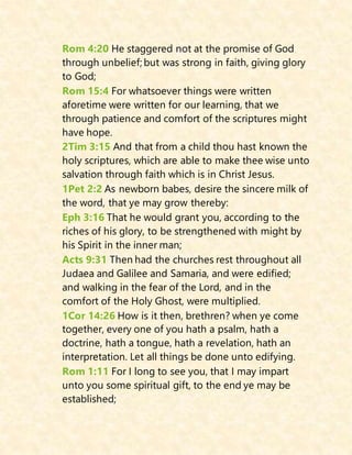 Rom 4:20 He staggered not at the promise of God
through unbelief; but was strong in faith, giving glory
to God;
Rom 15:4 For whatsoever things were written
aforetime were written for our learning, that we
through patience and comfort of the scriptures might
have hope.
2Tim 3:15 And that from a child thou hast known the
holy scriptures, which are able to make thee wise unto
salvation through faith which is in Christ Jesus.
1Pet 2:2 As newborn babes, desire the sincere milk of
the word, that ye may grow thereby:
Eph 3:16 That he would grant you, according to the
riches of his glory, to be strengthened with might by
his Spirit in the inner man;
Acts 9:31 Then had the churches rest throughout all
Judaea and Galilee and Samaria, and were edified;
and walking in the fear of the Lord, and in the
comfort of the Holy Ghost, were multiplied.
1Cor 14:26 How is it then, brethren? when ye come
together, every one of you hath a psalm, hath a
doctrine, hath a tongue, hath a revelation, hath an
interpretation. Let all things be done unto edifying.
Rom 1:11 For I long to see you, that I may impart
unto you some spiritual gift, to the end ye may be
established;
 