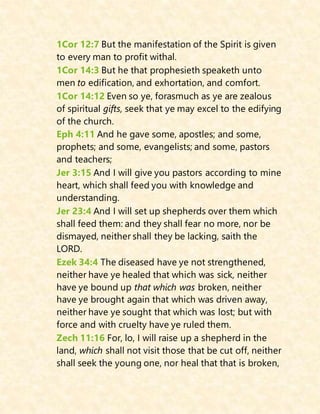 1Cor 12:7 But the manifestation of the Spirit is given
to every man to profit withal.
1Cor 14:3 But he that prophesieth speaketh unto
men to edification, and exhortation, and comfort.
1Cor 14:12 Even so ye, forasmuch as ye are zealous
of spiritual gifts, seek that ye may excel to the edifying
of the church.
Eph 4:11 And he gave some, apostles; and some,
prophets; and some, evangelists; and some, pastors
and teachers;
Jer 3:15 And I will give you pastors according to mine
heart, which shall feed you with knowledge and
understanding.
Jer 23:4 And I will set up shepherds over them which
shall feed them: and they shall fear no more, nor be
dismayed, neither shall they be lacking, saith the
LORD.
Ezek 34:4 The diseased have ye not strengthened,
neither have ye healed that which was sick, neither
have ye bound up that which was broken, neither
have ye brought again that which was driven away,
neither have ye sought that which was lost; but with
force and with cruelty have ye ruled them.
Zech 11:16 For, lo, I will raise up a shepherd in the
land, which shall not visit those that be cut off, neither
shall seek the young one, nor heal that that is broken,
 