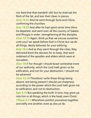 nor feed that that standeth still: but he shall eat the
flesh of the fat, and tear their claws in pieces.
Acts 15:41 And he went through Syria and Cilicia,
confirming the churches.
Acts 18:23 And after he had spent some time there,
he departed, and went over all the country of Galatia
and Phrygia in order, strengthening all the disciples.
2Cor 12:19 Again, think ye that we excuse ourselves
unto you? we speak before God in Christ: but we do
all things, dearly beloved, for your edifying.
Acts 16:4 And as they went through the cities, they
delivered them the decrees for to keep, that were
ordained of the apostles and elders which were at
Jerusalem.
2Cor 10:8 For though I should boast somewhat more
of our authority, which the Lord hath given us for
edification, and not for your destruction, I should not
be ashamed:
2Cor 13:10 Therefore I write these things being
absent, lest being present I should use sharpness,
according to the power which the Lord hath given me
to edification, and not to destruction.
Eph 4:15 But speaking the truth in love, may grow up
into him in all things, which is the head, even Christ:
1Thess 5:11 Wherefore comfort yourselves together,
and edify one another, even as also ye do.
 