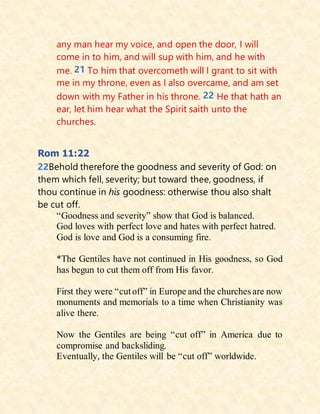 any man hear my voice, and open the door, I will
come in to him, and will sup with him, and he with
me. 21 To him that overcometh will I grant to sit with
me in my throne, even as I also overcame, and am set
down with my Father in his throne. 22 He that hath an
ear, let him hear what the Spirit saith unto the
churches.
Rom 11:22
22Behold therefore the goodness and severity of God: on
them which fell, severity; but toward thee, goodness, if
thou continue in his goodness: otherwise thou also shalt
be cut off.
“Goodness and severity” show that God is balanced.
God loves with perfect love and hates with perfect hatred.
God is love and God is a consuming fire.
*The Gentiles have not continued in His goodness, so God
has begun to cut them off from His favor.
First they were “cutoff” in Europe and the churches are now
monuments and memorials to a time when Christianity was
alive there.
Now the Gentiles are being “cut off” in America due to
compromise and backsliding.
Eventually, the Gentiles will be “cut off” worldwide.
 