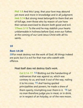 Phil 1:9 And this I pray, that your love may abound
yet more and more in knowledge and in all judgment;
Heb 5:14 But strong meat belongeth to them that are
of full age, even those who by reason of use have
their senses exercised to discern both good and evil.
1Thess 3:13 To the end he may stablish your hearts
unblameable in holiness before God, even our Father,
at the coming of our Lord Jesus Christ with all his
saints.
10
Rom 14:20
20For meat destroy not the work of God. All things indeed
are pure; but it is evil for that man who eateth with
offence.
Meat itself does not destroy God's work.
Col 2:14-17 14 Blotting out the handwriting of
ordinances that was against us, which was
contrary to us, and took it out of the way, nailing
it to his cross; 15 And having spoiled
principalities and powers, he made a shew of
them openly, triumphing over them in it. 16 Let
no man therefore judge you in meat, or in drink,
or in respect of an holyday, or of the new moon,
 