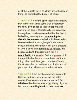 or of the sabbath days: 17 Which are a shadow of
things to come; but the body is of Christ.
1Tim 4:1-6 1 Now the Spirit speaketh expressly,
that in the latter times some shall depart from
the faith, giving heed to seducing spirits, and
doctrines of devils; 2 Speaking lies in hypocrisy;
having their conscience seared with a hot iron; 3
Forbidding to marry, and commanding to
abstain from meats, which God hath created to
be received with thanksgiving of them which
believe and know the truth. 4 For every creature
of God is good, and nothing to be refused, if it
be received with thanksgiving: 5 For it is
sanctified by the word of God and prayer. 6 If
thou put the brethren in remembrance of these
things, thou shalt be a good minister of Jesus
Christ, nourished up in the words of faith and of
good doctrine, whereunto thou hast attained.
1Cor 8:8-13 8 But meat commendeth us not to
God: for neither, if we eat, are we the better;
neither, if we eat not, are we the worse. 9 But
take heed lest by any means this liberty of yours
become a stumblingblock to them that are
 
