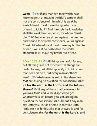 weak. 10 For if any man see thee which hast
knowledge sit at meat in the idol's temple, shall
not the conscience of him which is weak be
emboldened to eat those things which are
offered to idols; 11 And through thy knowledge
shall the weak brother perish, for whom Christ
died? 12 But when ye sin so against the brethren,
and wound their weak conscience, ye sin against
Christ. 13 Wherefore, if meat make my brother to
offend, I will eat no flesh while the world
standeth, lest I make my brother to offend.
1Cor 10:23-31 23 All things are lawful for me,
but all things are not expedient: all things are
lawful for me, but all things edify not. 24 Let no
man seek his own, but every man another's
wealth. 25 Whatsoever is sold in the shambles,
that eat, asking no question for conscience sake:
26 For the earth is the Lord's, and the fulness
thereof. 27 If any of them that believe not bid
you to a feast, and ye be disposed to go;
whatsoever is set before you, eat, asking no
question for conscience sake. 28 But if any man
say unto you, This is offered in sacrifice unto
idols, eat not for his sake that shewed it, and for
conscience sake: for the earth is the Lord's, and
 