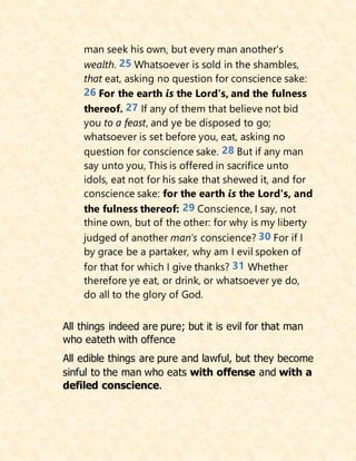 man seek his own, but every man another's
wealth. 25 Whatsoever is sold in the shambles,
that eat, asking no question for conscience sake:
26 For the earth is the Lord's, and the fulness
thereof. 27 If any of them that believe not bid
you to a feast, and ye be disposed to go;
whatsoever is set before you, eat, asking no
question for conscience sake. 28 But if any man
say unto you, This is offered in sacrifice unto
idols, eat not for his sake that shewed it, and for
conscience sake: for the earth is the Lord's, and
the fulness thereof: 29 Conscience, I say, not
thine own, but of the other: for why is my liberty
judged of another man's conscience? 30 For if I
by grace be a partaker, why am I evil spoken of
for that for which I give thanks? 31 Whether
therefore ye eat, or drink, or whatsoever ye do,
do all to the glory of God.
All things indeed are pure; but it is evil for that man
who eateth with offence
All edible things are pure and lawful, but they become
sinful to the man who eats with offense and with a
defiled conscience.
 