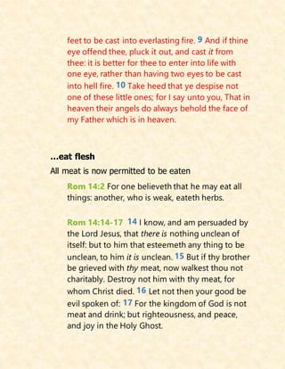 feet to be cast into everlasting fire. 9 And if thine
eye offend thee, pluck it out, and cast it from
thee: it is better for thee to enter into life with
one eye, rather than having two eyes to be cast
into hell fire. 10 Take heed that ye despise not
one of these little ones; for I say unto you, That in
heaven their angels do always behold the face of
my Father which is in heaven.
…eat flesh
All meat is now permitted to be eaten
Rom 14:2 For one believeth that he may eat all
things: another, who is weak, eateth herbs.
Rom 14:14-17 14 I know, and am persuaded by
the Lord Jesus, that there is nothing unclean of
itself: but to him that esteemeth any thing to be
unclean, to him it is unclean. 15 But if thy brother
be grieved with thy meat, now walkest thou not
charitably. Destroy not him with thy meat, for
whom Christ died. 16 Let not then your good be
evil spoken of: 17 For the kingdom of God is not
meat and drink; but righteousness, and peace,
and joy in the Holy Ghost.
 