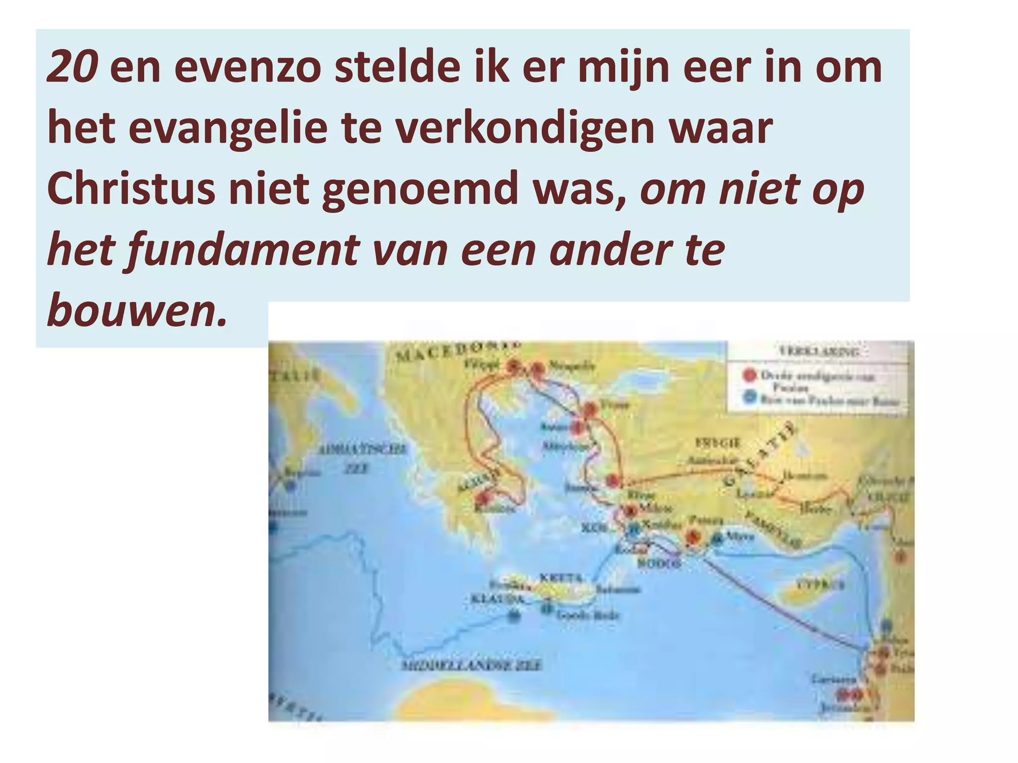 20 en evenzo stelde ik er mijn eer in om
het evangelie te verkondigen waar
Christus niet genoemd was, om niet op
het fundament van een ander te
bouwen.
 