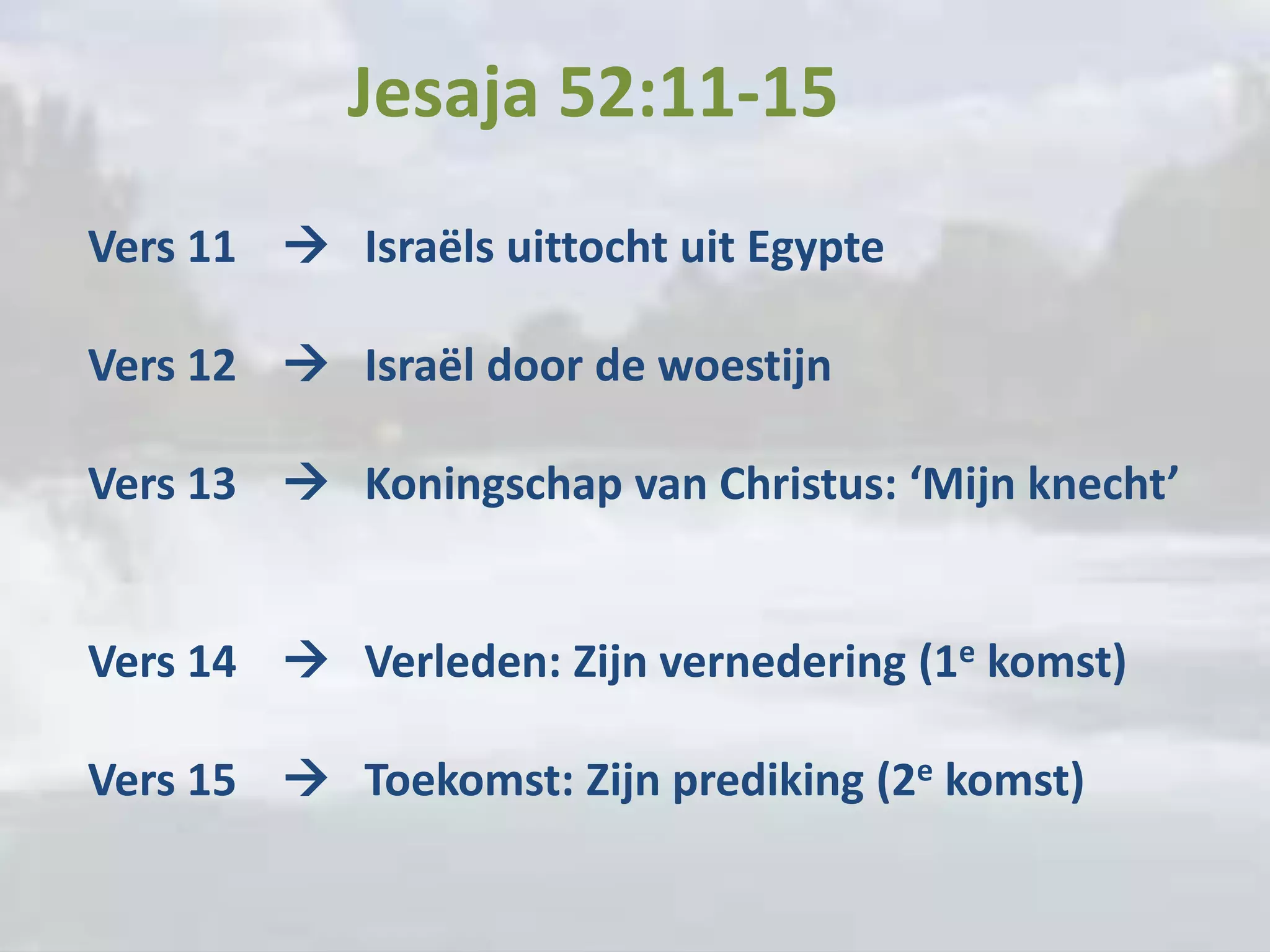 Jesaja 52:11-15
Vers 11  Israëls uittocht uit Egypte

Vers 12  Israël door de woestijn

Vers 13  Koningschap van Christus: ‘Mijn knecht’


Vers 14  Verleden: Zijn vernedering (1e komst)

Vers 15  Toekomst: Zijn prediking (2e komst)
 