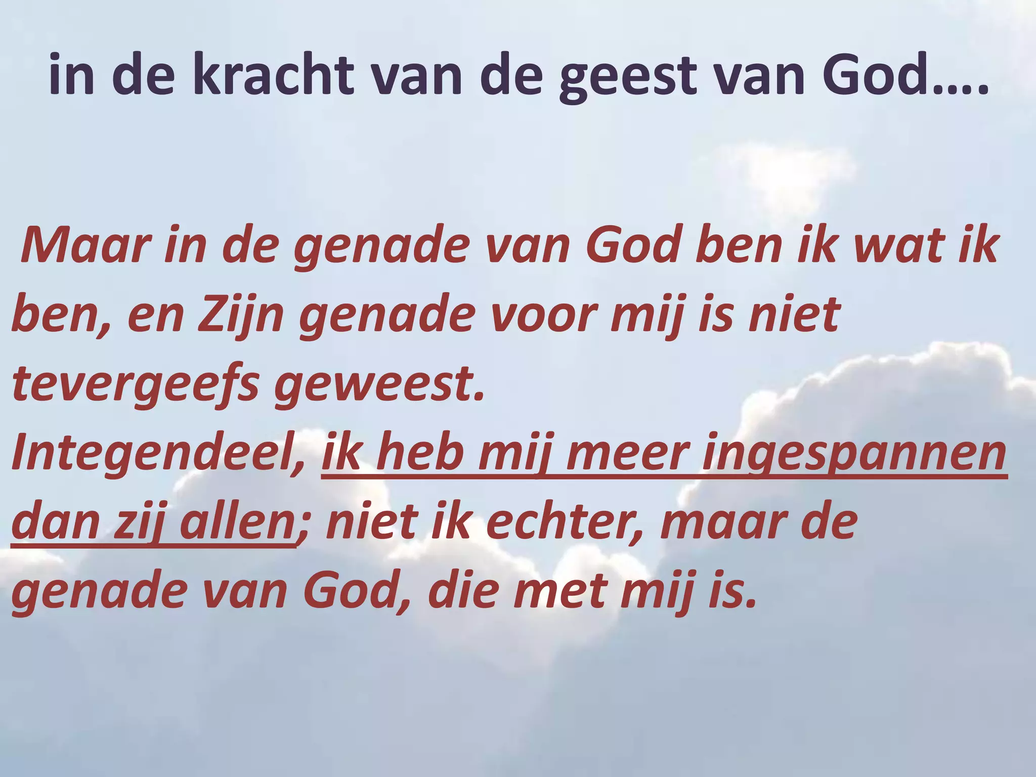 in de kracht van de geest van God….

 Maar in de genade van God ben ik wat ik
ben, en Zijn genade voor mij is niet
tevergeefs geweest.
Integendeel, ik heb mij meer ingespannen
dan zij allen; niet ik echter, maar de
genade van God, die met mij is.
 