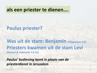 als een priester te dienen….


 Paulus priester?

 Was uit de stam: Benjamin (Filippenzen 3:5)
 Priesters kwamen uit de stam Levi
 (Numeri 8, Hebreeën 7:5-11)

 Paulus’ bediening komt in plaats van de
 priesterdienst in Jeruzalem
19 mei 2012                                    11
 