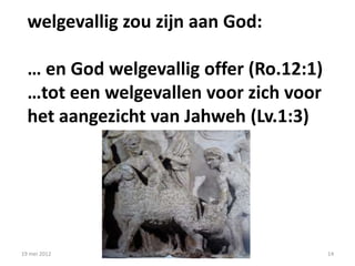 welgevallig zou zijn aan God:

  … en God welgevallig offer (Ro.12:1)
  …tot een welgevallen voor zich voor
  het aangezicht van Jahweh (Lv.1:3)




19 mei 2012                              14
 