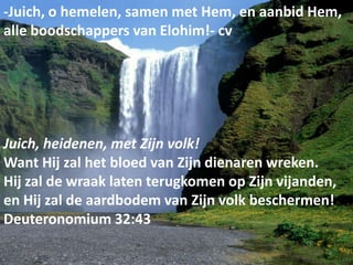 -Juich, o hemelen, samen met Hem, en aanbid Hem,
alle boodschappers van Elohim!- cv




Juich, heidenen, met Zijn volk!
Want Hij zal het bloed van Zijn dienaren wreken.
Hij zal de wraak laten terugkomen op Zijn vijanden,
en Hij zal de aardbodem van Zijn volk beschermen!
Deuteronomium 32:43
  19 mei 2012                                    3
 