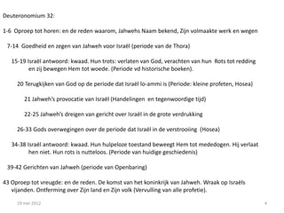 Deuteronomium 32:

1-6 Oproep tot horen: en de reden waarom, Jahwehs Naam bekend, Zijn volmaakte werk en wegen

 7-14 Goedheid en zegen van Jahweh voor Israël (periode van de Thora)

   15-19 Israël antwoord: kwaad. Hun trots: verlaten van God, verachten van hun Rots tot redding
          en zij bewegen Hem tot woede. (Periode vd historische boeken).

     20 Terugkijken van God op de periode dat Israël lo-ammi is (Periode: kleine profeten, Hosea)

        21 Jahweh’s provocatie van Israël (Handelingen en tegenwoordige tijd)

        22-25 Jahweh’s dreigen van gericht over Israël in de grote verdrukking

     26-33 Gods overwegingen over de periode dat Israël in de verstrooiing (Hosea)

   34-38 Israël antwoord: kwaad. Hun hulpeloze toestand beweegt Hem tot mededogen. Hij verlaat
          hen niet. Hun rots is nutteloos. (Periode van huidige geschiedenis)

 39-42 Gerichten van Jahweh (periode van Openbaring)

43 Oproep tot vreugde: en de reden. De komst van het koninkrijk van Jahweh. Wraak op Israëls
   vijanden. Ontferming over Zijn land en Zijn volk (Vervulling van alle profetie).

     19 mei 2012                                                                                    4
 