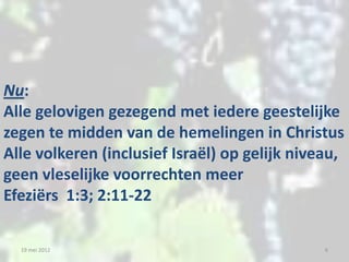 Nu:
Alle gelovigen gezegend met iedere geestelijke
zegen te midden van de hemelingen in Christus
Alle volkeren (inclusief Israël) op gelijk niveau,
geen vleselijke voorrechten meer
Efeziërs 1:3; 2:11-22

  19 mei 2012                                  6
 