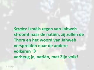 Straks: Israëls zegen van Jahweh
              stroomt naar de natiën, zij zullen de
              Thora en het woord van Jahweh
              verspreiden naar de andere
              volkeren 
              verheug je, natiën, met Zijn volk!
19 mei 2012                                           7
 