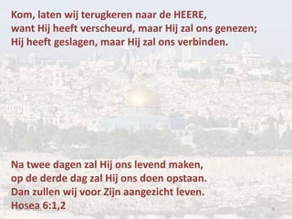 Kom, laten wij terugkeren naar de HEERE,
want Hij heeft verscheurd, maar Hij zal ons genezen;
Hij heeft geslagen, maar Hij zal ons verbinden.




Na twee dagen zal Hij ons levend maken,
op de derde dag zal Hij ons doen opstaan.
Dan zullen wij voor Zijn aangezicht leven.
Hosea 6:1,2
 19 mei 2012                                           8
 