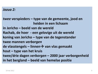 Jozua 2:

twee verspieders – type van de gemeente, jood en
                     heiden in een lichaam
in Jericho – beeld van de wereld
Rachab, de hoer - een gelovige uit de wereld
koning van Jericho – type van de tegenstander
twee mannen verborgen
de vlasstengels – linnen van vlas gemaakt
hout – type van het kruis
twee/drie dagen verborgen – 2000 jaar verborgenheid
in het bergland – beeld van hemelse positie

 19 mei 2012                                          9
 