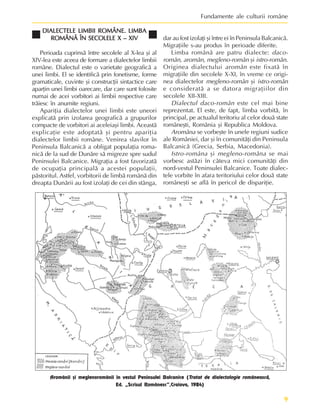 9
Fundamente ale culturii române
DIALECTELE LIMBII ROMÂNE. LIMBA
DIALECTELE LIMBII ROMÂNE. LIMBA
DIALECTELE LIMBII ROMÂNE. LIMBA
DIALECTELE LIMBII ROMÂNE. LIMBA
DIALECTELE LIMBII ROMÂNE. LIMBA
ROMÂNÃ ÎN SECOLELE X – XIV
ROMÂNÃ ÎN SECOLELE X – XIV
ROMÂNÃ ÎN SECOLELE X – XIV
ROMÂNÃ ÎN SECOLELE X – XIV
ROMÂNÃ ÎN SECOLELE X – XIV
Perioada cuprinsã între secolele al X-lea ºi al
XIV-lea este aceea de formare a dialectelor limbii
române. Dialectul este o varietate geograficã a
unei limbi. El se identificã prin fonetisme, forme
gramaticale, cuvinte ºi construcþii sintactice care
aparþin unei limbi oarecare, dar care sunt folosite
numai de acei vorbitori ai limbii respective care
trãiesc în anumite regiuni.
Apariþia dialectelor unei limbi este uneori
explicatã prin izolarea geograficã a grupurilor
compacte de vorbitori ai aceleiaºi limbi. Aceastã
explicaþie este adoptatã ºi pentru apariþia
dialectelor limbii române. Venirea slavilor în
Peninsula Balcanicã a obligat populaþia roma-
nicã de la sud de Dunãre sã migreze spre sudul
Peninsulei Balcanice. Migraþia a fost favorizatã
de ocupaþia principalã a acestei populaþii,
pãstoritul. Astfel, vorbitorii de limbã românã din
dreapta Dunãrii au fost izolaþi de cei din stânga,
dar au fost izolaþi ºi între ei în Peninsula Balcanicã.
Migraþiile s-au produs în perioade diferite.
Limba românã are patru dialecte: daco-
român, aromân, megleno-român ºi istro-român.
Originea dialectului aromân este fixatã în
migraþiile din secolele X-XI, în vreme ce origi-
nea dialectelor megleno-român ºi istro-român
e consideratã a se datora migraþiilor din
secolele XII-XIII.
Dialectul daco-român este cel mai bine
reprezentat. El este, de fapt, limba vorbitã, în
principal, pe actualul teritoriu al celor douã state
româneºti, România ºi Republica Moldova.
Aromâna se vorbeºte în unele regiuni sudice
ale României, dar ºi în comunitãþi din Peninsula
Balcanicã (Grecia, Serbia, Macedonia).
Istro-româna ºi megleno-româna se mai
vorbesc astãzi în câteva mici comunitãþi din
nord-vestul Peninsulei Balcanice. Toate dialec-
tele vorbite în afara teritoriului celor douã state
româneºti se aflã în pericol de dispariþie.
Aromânii ºi meglenoromânii în vestul Peninsulei Balcanice (Tratat de dialectologie româneascã,
Ed. „Scrisul Românesc”,Craiova, 1984)
 