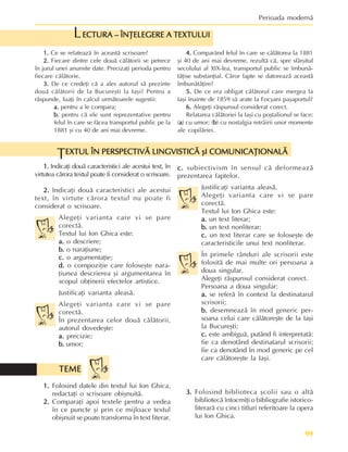 99
Perioada modernã
1.
1.
1.
1.
1. Indicaþi douã caracteristici ale acestui text, în
virtutea cãrora textul poate fi considerat o scrisoare.
2.
2.
2.
2.
2. Indicaþi douã caracteristici ale acestui
text, în virtute cãrora textul nu poate fi
considerat o scrisoare.
Alegeþi varianta care vi se pare
corectã.
Textul lui Ion Ghica este:
a.
a.
a.
a.
a. o descriere;
b.
b.
b.
b.
b. o naraþiune;
c.
c.
c.
c.
c. o argumentaþie;
d.
d.
d.
d.
d. o compoziþie care foloseºte nara-
þiunea descrierea ºi argumentarea în
scopul obþinerii efectelor artistice.
Justificaþi varianta aleasã.
Alegeþi varianta care vi se pare
corectã.
În prezentarea celor douã cãlãtorii,
autorul dovedeºte:
a.
a.
a.
a.
a. precizie;
b.
b.
b.
b.
b. umor;
c.
c.
c.
c.
c. subiectivism în sensul cã deformeazã
prezentarea faptelor.
Justificaþi varianta aleasã.
Alegeþi varianta care vi se pare
corectã.
Textul lui Ion Ghica este:
a.
a.
a.
a.
a. un text literar;
b.
b.
b.
b.
b. un text nonliterar;
c.
c.
c.
c.
c. un text literar care se foloseºte de
caracteristicile unui text nonliterar.
În primele rânduri ale scrisorii este
folositã de mai multe ori persoana a
doua singular.
Alegeþi rãspunsul considerat corect.
Persoana a doua singular:
a.
a.
a.
a.
a. se referã în context la destinatarul
scrisorii;
b.
b.
b.
b.
b. desemneazã în mod generic per-
soana celui care cãlãtoreºte de la Iaºi
la Bucureºti;
c.
c.
c.
c.
c. este ambiguã, putând fi interpretatã:
fie ca denotând destinatarul scrisorii;
fie ca denotând în mod generic pe cel
care cãlãtoreºte la Iaºi.
EXTUL ÎN PERSPECTIVÃ LINGVISTICÃ ºI COMUNICAÞIONALÃ
EXTUL ÎN PERSPECTIVÃ LINGVISTICÃ ºI COMUNICAÞIONALÃ
EXTUL ÎN PERSPECTIVÃ LINGVISTICÃ ºI COMUNICAÞIONALÃ
EXTUL ÎN PERSPECTIVÃ LINGVISTICÃ ºI COMUNICAÞIONALÃ
EXTUL ÎN PERSPECTIVÃ LINGVISTICÃ ºI COMUNICAÞIONALÃ
T
1.
1.
1.
1.
1. Ce se relateazã în aceastã scrisoare?
2.
2.
2.
2.
2. Fiecare dintre cele douã cãlãtorii se petrece
în jurul unei anumite date. Precizaþi perioda pentru
fiecare cãlãtorie.
3.
3.
3.
3.
3. De ce credeþi cã a ales autorul sã prezinte
douã cãlãtorii de la Bucureºti la Iaºi? Pentru a
rãspunde, luaþi în calcul urmãtoarele sugestii:
a.
a.
a.
a.
a. pentru a le compara;
b.
b.
b.
b.
b. pentru cã ele sunt reprezentative pentru
felul în care se fãcea transportul public pe la
1881 ºi cu 40 de ani mai devreme.
4.
4.
4.
4.
4. Comparând felul în care se cãlãtorea la 1881
ºi 40 de ani mai devreme, rezultã cã, spre sfârºitul
secolului al XIX-lea, transportul public se îmbunã-
tãþise substanþial. Cãror fapte se datoreazã aceastã
îmbunãtãþire?
5.
5.
5.
5.
5. De ce era obligat cãlãtorul care mergea la
Iaºi înainte de 1859 sã arate la Focºani paºaportul?
6.
6.
6.
6.
6. Alegeþi rãspunsul considerat corect.
Relatarea cãlãtoriei la Iaºi cu poºtalionul se face:
(a
a
a
a
a) cu umor; (b
b
b
b
b) cu nostalgia retrãirii unor momente
ale copilãriei.
ECTURA – ÎNÞELEGERE A TEXTULUI
ECTURA – ÎNÞELEGERE A TEXTULUI
ECTURA – ÎNÞELEGERE A TEXTULUI
ECTURA – ÎNÞELEGERE A TEXTULUI
ECTURA – ÎNÞELEGERE A TEXTULUI
L
1.
1.
1.
1.
1. Folosind datele din textul lui Ion Ghica,
redactaþi o scrisoare obiºnuitã.
2.
2.
2.
2.
2. Comparaþi apoi textele pentru a vedea
în ce puncte ºi prin ce mijloace textul
obiºnuit se poate transforma în text literar.
3.
3.
3.
3.
3. Folosind biblioteca ºcolii sau o altã
bibliotecã întocmiþi o bibliografie istorico-
literarã cu cinci titluri referitoare la opera
lui Ion Ghica.
TEME
TEME
TEME
TEME
TEME
 