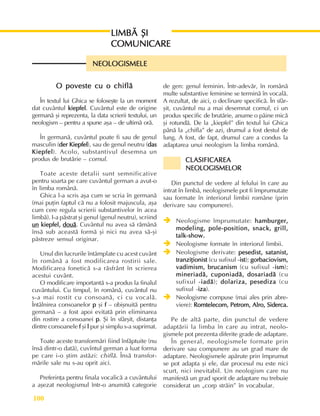 Perioada modernã
100
LIMBÃ ªI
LIMBÃ ªI
LIMBÃ ªI
LIMBÃ ªI
LIMBÃ ªI
COMUNICARE
COMUNICARE
COMUNICARE
COMUNICARE
COMUNICARE
NEOLOGISMELE
NEOLOGISMELE
NEOLOGISMELE
NEOLOGISMELE
NEOLOGISMELE
O poveste cu o chiflã
O poveste cu o chiflã
O poveste cu o chiflã
O poveste cu o chiflã
O poveste cu o chiflã
În textul lui Ghica se foloseºte la un moment
dat cuvântul kiepfel
kiepfel
kiepfel
kiepfel
kiepfel. Cuvântul este de origine
germanã ºi reprezenta, la data scrierii textului, un
neologism – pentru a spune aºa – de ultimã orã.
În germanã, cuvântul poate fi sau de genul
masculin (der Kiepfel
der Kiepfel
der Kiepfel
der Kiepfel
der Kiepfel), sau de genul neutru (das
das
das
das
das
Kiepfel
Kiepfel
Kiepfel
Kiepfel
Kiepfel). Acolo, substantivul desemna un
produs de brutãrie – cornul.
Toate aceste detalii sunt semnificative
pentru soarta pe care cuvântul german a avut-o
în limba românã.
Ghica l-a scris aºa cum se scria în germanã
(mai puþin faptul cã nu a folosit majuscula, aºa
cum cere regula scrierii substantivelor în acea
limbã). I-a pãstrat ºi genul (genul neutru), scriind
un
un
un
un
un kiepfel,
kiepfel,
kiepfel,
kiepfel,
kiepfel, douã
douã
douã
douã
douã. Cuvântul nu avea sã rãmânã
însã sub aceastã formã ºi nici nu avea sã-ºi
pãstreze sensul originar.
Unul din lucrurile întâmplate cu acest cuvânt
în românã a fost modificarea rostirii sale.
Modificarea foneticã s-a rãsfrânt în scrierea
acestui cuvânt.
O modificare importantã s-a produs la finalul
cuvântului. Cu timpul, în românã, cuvântul nu
s-a mai rostit cu consoanã, ci cu vocalã.
Întâlnirea consoanelor p
p
p
p
p ºi f
f
f
f
f – obiºnuitã pentru
germanã – a fost apoi evitatã prin eliminarea
din rostire a consoanei p
p
p
p
p. ªi în sfârºit, distanþa
dintre consoanele f
f
f
f
f ºi l
l
l
l
l pur ºi simplu s-a suprimat.
Toate aceste transformãri fiind înfãptuite (nu
însã dintr-o datã), cuvîntul german a luat forma
pe care i-o ºtim astãzi: chiflã. Însã transfor-
mãrile sale nu s-au oprit aici.
Preferinþa pentru finala vocalicã a cuvântului
a aºezat neologismul într-o anumitã categorie
de gen: genul feminin. Într-adevãr, în românã
multe substantive feminine se terminã în vocalã.
A rezultat, de aici, o declinare specificã. În sfâr-
ºit, cuvântul nu a mai desemnat cornul, ci un
produs specific de brutãrie, anume o pâine micã
ºi rotundã. De la „kiepfel” din textul lui Ghica
pânã la „chifla” de azi, drumul a fost destul de
lung. A fost, de fapt, drumul care a condus la
adaptarea unui neologism la limba românã.
CLASIFICAREA
CLASIFICAREA
CLASIFICAREA
CLASIFICAREA
CLASIFICAREA
NEOLOGISMELOR
NEOLOGISMELOR
NEOLOGISMELOR
NEOLOGISMELOR
NEOLOGISMELOR
Din punctul de vedere al felului în care au
intrat în limbã, neologismele pot fi împrumutate
sau formate în interiorul limbii române (prin
derivare sau compunere).
Î
Î
Î
Î
Î Neologisme împrumutate: hamburger,
hamburger,
hamburger,
hamburger,
hamburger,
modeling, pole-position, snack, grill,
modeling, pole-position, snack, grill,
modeling, pole-position, snack, grill,
modeling, pole-position, snack, grill,
modeling, pole-position, snack, grill,
talk-show.
talk-show.
talk-show.
talk-show.
talk-show.
Î
Î
Î
Î
Î Neologisme formate în interiorul limbii.
Î
Î
Î
Î
Î Neologisme derivate: pesedist, satanist,
pesedist, satanist,
pesedist, satanist,
pesedist, satanist,
pesedist, satanist,
tranziþionist
tranziþionist
tranziþionist
tranziþionist
tranziþionist (cu sufixul -ist
ist
ist
ist
ist); gorbaciovism,
gorbaciovism,
gorbaciovism,
gorbaciovism,
gorbaciovism,
vadimism, brucanism
vadimism, brucanism
vadimism, brucanism
vadimism, brucanism
vadimism, brucanism (cu sufixul -ism
ism
ism
ism
ism);
mineriadã, cuponiadã, dosariadã
mineriadã, cuponiadã, dosariadã
mineriadã, cuponiadã, dosariadã
mineriadã, cuponiadã, dosariadã
mineriadã, cuponiadã, dosariadã (cu
sufixul -iadã
iadã
iadã
iadã
iadã); dolariza, pesediza
dolariza, pesediza
dolariza, pesediza
dolariza, pesediza
dolariza, pesediza (cu
sufixul -iza
iza
iza
iza
iza).
Î
Î
Î
Î
Î Neologisme compuse (mai ales prin abre-
viere): Romtelecom, Petrom, Alro, Siderca.
Romtelecom, Petrom, Alro, Siderca.
Romtelecom, Petrom, Alro, Siderca.
Romtelecom, Petrom, Alro, Siderca.
Romtelecom, Petrom, Alro, Siderca.
Pe de altã parte, din punctul de vedere
adaptãrii la limba în care au intrat, neolo-
gismele pot prezenta diferite grade de adaptare.
În general, neologismele formate prin
derivare sau compunere au un grad mare de
adaptare. Neologismele apãrute prin împrumut
se pot adapta ºi ele, dar procesul nu este nici
scurt, nici inevitabil. Un neologism care nu
manifestã un grad sporit de adaptare nu trebuie
considerat un „corp strãin” în vocabular.
 