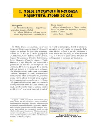 Perioada modernã
102
I
I
I
I
II
I
I
I
I.
..
.
. ROLUL LITERATURII ÎN PERIOADA
ROLUL LITERATURII ÎN PERIOADA
ROLUL LITERATURII ÎN PERIOADA
ROLUL LITERATURII ÎN PERIOADA
ROLUL LITERATURII ÎN PERIOADA
PAªOPTISTÃ. STUDIU DE CAZ
PAªOPTISTÃ. STUDIU DE CAZ
PAªOPTISTÃ. STUDIU DE CAZ
PAªOPTISTÃ. STUDIU DE CAZ
PAªOPTISTÃ. STUDIU DE CAZ
Bibliografie:
Bibliografie:
Bibliografie:
Bibliografie:
Bibliografie:
Ion Heliade Rãdulescu – Regulile sau
gramatica poeziei. Prefaþã
Ion Heliade Rãdulescu – Despre poezie
Mihail Kogãlniceanu – Introducþie la
Dacia literarã
Grigore Alexandrescu – Câteva cuvinte
în loc de prefaþã la Suvenire ºi impresii,
epistole ºi fabule
Alecu Russo – Cugetãri
În 1870, Eminescu publicã, în revista
Convorbiri literare, poezia Epigonii1 , în care îi
elogiazã pe scriitorii din generaþiile anterioare.
Printre ei se aflã ºi scriitori paºoptiºti:
I.H.Rãdulescu, Cezar Bolliac, Vasile Cârlova,
Grigore Alexandrescu, Dimitrie Bolintineanu,
Andrei Mureºanu, Costache Negruzzi, Vasile
Alecsandri ºi alþii. Elogiului i se opune critica
generaþiei de scriitori contemporani lui
Eminescu. El trimisese poezia de la Viena,
unde era student, ºi o însoþise cu o scrisoare:
„Dacã în Epigonii veþi vedea laude pentru poeþi
ca Bolliac, Mureºanu ºi Eliade, acelea nu sunt
pentru meritul intern al lucrãrilor lor, ci numai
pentru cã într-adevãr te miºcã acea naivitate
sincerã, neconºtiutã cu care lucrau ei [...] Poate
cã Epigonii sã fie rãu scrisã. Ideea fundamentalã
e comparaþiunea dintre lucrarea încrezutã ºi
naivã a predecesorilor noºtri ºi lucrarea noastrã
trezitã, rece...” „Lucrarea încrezutã ºi naivã”
se referã la convingerea fermã a scriitorilor
paºoptiºti cã, prin creaþia lor, se pun în slujba
unor idealuri politice ºi sociale. Întrebarea la
care trebuie sã rãspundeþi, în acest studiu de
caz, ar fi dacã i se poate atribui literaturii un
rol important în formarea spiritului civic.
1 Epigon – urmaº, descendent inferior înaintaºilor;
scriitor minor din faza de declin a unei ºcoli literare.
Interesant este cã, în mitologia greceascã, termenul epigon
are o semnificaþie sensibil diferitã de cea de astãzi: Adrastus,
regele Argosului, organizeazã o expediþie împotriva Tebei,
la care participã încã ºase comandanþi; aceºtia mor sub
zidurile cetãþii; supravieþuieºte doar Adrastus, care, peste
zece ani, îmreunã cu fiii celor ºase, numiþi epigoni, porneºte
o nouã expediþie împotriva Tebei; cetatea este distrusã, dar
moare fiul lui Adrastus, Aegilius.
Epigonii de M. Eminescu, în
„Convorbiri literare”, IV, august 1970
 