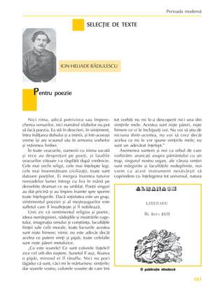 103
Perioada modernã
Nici rima, adicã potrivirea sau împere-
cherea versurilor, nici numãrul silabelor nu pot
sã facã poezia. Ea stã în descrieri, în simþiment,
întru înãlþarea duhului ºi a inimii, ºi într-aceeaºi
vreme îºi are scaunul sãu în armonia vorbelor
ºi mãrimea limbei.
În toate veacurile, oamenii cu inima uscatã
ºi rece au despreþuit pe poeþi, ºi laudile
veacurilor viitoare i-a rãsplãtit dupã vrednicie.
Cele mai vechi religii, cele mai înþelepte legi,
cele mai însemnãtoare civilizaþii, toate sunt
datoare poeþilor. Ei mergea înaintea tuturor
noroadelor lumei întregi cu lira în mânã pe
deosebite drumuri ce au umblat. Poeþii singuri
au dat pricinã ºi au împins înainte spre sporire
toate înþelegerile. Dacã soþietatea este un grup,
simtimentul poeziei ºi al meºteºugurilor este
sufletul care îl însufleþeºte ºi îl nobileazã.
Unii zic cã simtimentul religios ºi poetic,
ideea nemãrginirei, nãdejdile ºi mustrãrile cuge-
tului, imaginaþia omului ºi conºtiinþa, facultãþile
fiinþei sale celii morale, toate lucrurile acestea
sunt niºte himere; nimic nu este adevãr decât
acelea ce putem simþi ºi pipãi, toate celelalte
sunt niºte pãreri metafizice.
„Ce este soarele? Ce sunt colorele (faþele)?
zice cel orb din naºtere. Sunetul îl auz, floarea
o pipãi, mirosul ei îl rãsuflu. Nici nu poci
tãgãdui cã sunt, cãci mi le mãrturisesc simþirile;
dar soarele vostru, colorele voastre de care îmi
SELECÞIE DE TEXTE
SELECÞIE DE TEXTE
SELECÞIE DE TEXTE
SELECÞIE DE TEXTE
SELECÞIE DE TEXTE
ION HELIADE RÃDULESCU
P
P
P
P
Pentru poezie
entru poezie
entru poezie
entru poezie
entru poezie
tot vorbiþi nu mi le-a descoperit nici una din
simþirile mele. Acestea sunt niºte pãreri, niºte
himere ce vi le închipuiþi voi. Nu voi sã ºtiu de
niciuna dintr-acestea, nu voi sã crez decât
acelea ce mi le vor spune simþirile mele; eu
sunt un adevãrat înþelept.”
Asemenea suntem ºi noi ca orbul de care
vorbirãm: aruncaþi asupra pãmântului cu un
trup, singurul nostru organ, ale cãruia simþiri
sunt mãrginite ºi facultãþile nedeplinite, noi
vrem ca acest instrument nesãvârºit sã
coprindem cu înþelegerea tot universul, natura
O publicaþie eliadescã
 