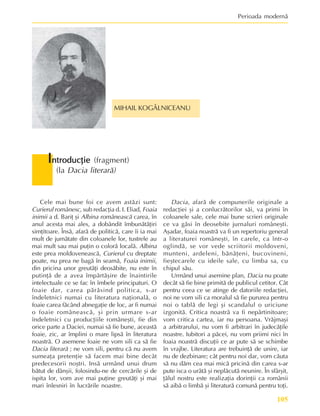 105
Perioada modernã
Cele mai bune foi ce avem astãzi sunt:
Curierul românesc, sub redacþia d. I. Eliad, Foaia
inimii a d. Bariþ ºi Albina româneascã carea, în
anul acesta mai ales, a dobândit îmbunãtãþiri
simþitoare. Însã, afarã de politicã, care îi ia mai
mult de jumãtate din coloanele lor, tustrele au
mai mult sau mai puþin o colorã localã. Albina
este prea moldoveneascã, Curierul cu dreptate
poate, nu prea ne bagã în seamã, Foaia inimii,
din pricina unor greutãþi deosãbite, nu este în
putinþã de a avea împãrtãºire de înaintirile
intelectuale ce se fac în îmbele principaturi. O
foaie dar, carea pãrãsind politica, s-ar
îndeletnici numai cu literatura naþionalã, o
foaie carea fãcând abnegaþie de loc, ar fi numai
o foaie româneascã, ºi prin urmare s-ar
îndeletnici cu producþiile româneºti, fie din
orice parte a Daciei, numai sã fie bune, aceastã
foaie, zic, ar împlini o mare lipsã în literatura
noastrã. O asemene foaie ne vom sili ca sã fie
Dacia literarã ; ne vom sili, pentru cã nu avem
sumeaþa pretenþie sã facem mai bine decât
predecesorii noºtri. Insã urmând unui drum
bãtut de dânºii, folosindu-ne de cercãrile ºi de
ispita lor, vom ave mai puþine greutãþi ºi mai
mari înlesniri în lucrãrile noastre.
I
I
I
I
Introducþie
ntroducþie
ntroducþie
ntroducþie
ntroducþie (fragment)
(la Dacia literarã)
Dacia, afarã de compunerile originale a
redacþiei ºi a conlucrãtorilor sãi, va primi în
coloanele sale, cele mai bune scrieri originale
ce va gãsi în deosebite jurnaluri româneºti.
Aºadar, foaia noastrã va fi un repertoriu general
a literaturei româneºti, în carele, ca într-o
oglindã, se vor vede scriitorii moldoveni,
munteni, ardeleni, bãnãþeni, bucovineni,
fieºtecarele cu ideile sale, cu limba sa, cu
chipul sãu.
Urmând unui asemine plan, Dacia nu poate
decât sã fie bine primitã de publicul cetitor. Cât
pentru ceea ce se atinge de datoriile redacþiei,
noi ne vom sili ca moralul sã fie pururea pentru
noi o tablã de legi ºi scandalul o uriciune
izgonitã. Critica noastrã va fi nepãrtinitoare;
vom critica cartea, iar nu persoana. Vrãjmaºi
a arbitrarului, nu vom fi arbitrari în judecãþile
noastre. Iubitori a pãcei, nu vom priimi nici în
foaia noastrã discuþii ce ar pute sã se schimbe
în vrajbe. Literatura are trebuinþã de unire, iar
nu de dezbinare; cât pentru noi dar, vom cãuta
sã nu dãm cea mai micã pricinã din carea s-ar
pute isca o urâtã ºi neplãcutã neunire. În sfârºit,
þãlul nostru este realizaþia dorinþii ca românii
sã aibã o limbã ºi literaturã comunã pentru toþi.
MIHAIL KOGÃLNICEANU
 