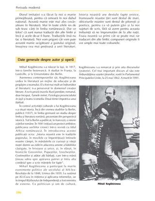 Perioada modernã
106
Istoria noastrã are destule fapte eroice,
frumoasele noastre þãri sunt destul de mari,
obiceiurile noastre sunt destul de pitoreºti ºi
poetice, pentru ca sã putem gãsi ºi la noi
sujeturi de scris, fãrã sã avem pentru aceasta
trebuinþã sã ne împrumutãm de la alte naþii.
Foaia noastrã va primi cât se poate mai rar
traduceri din alte limbi; compuneri originale îi
vor umple mai toate coloanele.
Dorul imitaþiei s-a fãcut la noi o manie
primejdioasã, pentru cã omoarã în noi duhul
naþional. Aceastã manie este mai ales covâr-
ºitoare în literaturã. Mai în toate zilele ies de
sub teasc cãrþi în limba româneascã. Dar ce
folos! cã sunt numai traducþii din alte limbi ºi
încã ºi acele de-ar fi bune. Traducþiile însã nu
fac o literaturã. Noi vom prigoni cât vom pute
aceastã manie ucigãtoare a gustului original,
însuºirea cea mai preþioasã a unii literaturi.
Mihail Kogãlniceanu
Date generale despre autor ºi operã
Date generale despre autor ºi operã
Date generale despre autor ºi operã
Date generale despre autor ºi operã
Date generale despre autor ºi operã
Mihail Kogãlnicenu s-a nãscut la Iaºi, în 1817,
într-o familie boiereascã. A studiat în Franþa, la
Lunéville, ºi la Universitatea din Berlin.
Asemenea contemporanilor sãi, Kogãlniceanu
vedea în literaturã un mijloc de educaþie ºi de
propãºire a neamului. El a fost mai mult un îndrumãtor
al literaturii; n-a perseverat în domeniul creaþiei
literare. A scris prozã (nuvela Iluzii pierdute, romanul,
doar început, Tainele inimii, Fiziologia provincialului
în Iaºi) ºi teatru (comedia Douã femei împotriva unui
bãrbat).
În centrul activitãþii culturale a lui Kogãlniceanu
s-a situat istoria. Încã din vremea studiilor la Berlin,
publicã (1837), în limba germanã un studiu despre
limba ºi literatura românã, prezentate din perspectivã
istoricã. Tot la Berlin a publicat, în francezã, o istorie
a þãrilor române. În 1841 iniþiazã un proiect ambiþios:
publicarea vechilor cronici într-o revistã cu titlul
Arhiva româneascã. În introducerea acestei
publicaþii scria: „Istoria noastrã este în tradiþiile
poporului, în movilele ce împestriþeazã întinsele
noastre câmpii, în mãnãstirile ce cuvioºii ºi vitejii
noºtri domni au zidit în aducerea aminte a bãtãliilor
câºtigate, în hrisoave ºi urice, ºi, în sfârºit, în
hronicile Grecenilor, Popeºtilor, Urecheºtilor,
Costineºtilor ºi atâtor alþi bãrbaþi, care într-o mânã
þineau sabia spre apãrarea patriei ºi întru alta
condeiul spre a scrie mãreþele lor fapte”.
Mihail Kogãlnicenu a participat la marile
evenimente politice ale secolului al XIX-lea:
Revoluþia de la 1848, Unirea din 1859, l-a susþinut
pe Al.I.Cuza în iniþierea ºi aplicarea reformelor, iar
în timpul Rãzboiului de Independenþã a fost ministru
de externe. Ca politician ºi om de culturã,
Kogãlniceanu s-a remarcat ºi prin arta discursului
(oratorie). Cel mai important discurs al sãu este
Îmbunãtãþirea soartei þãranilor, rostit în Parlamentul
Principatelor Unite, la 25 mai 1862. A murit în 1891.
 