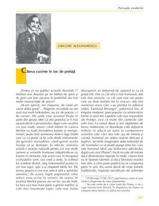 107
Perioada modernã
GRIGORE ALEXANDRESCU
C
C
C
C
Câteva cuvinte în loc de prefaþã
âteva cuvinte în loc de prefaþã
âteva cuvinte în loc de prefaþã
âteva cuvinte în loc de prefaþã
âteva cuvinte în loc de prefaþã
1 J.P.Béranger (1780-1857), poet francez, autor al unor
cântece progresiste de mare popularitate.
2 Nu este vorba de o citare realã din Platon, ci de o
vagã reminiscenþã literarã. În Republica lui Platon se
comparã ideea binelui cu strãlucirea soarelui.
„Pentru ce nu publici scrierile dumitale ?”
întrebai mai deunãzi pe un bãrbat de spirit ºi
de gust care þine ascunse în portfoliul sãu mai
multe manuscripte de poezii.
„M-am speriat, îmi rãspunse, de când am
vãzut atâþia poeþi”... Negreºit, niciodatã nu am
avut mai mult îndestulare, nu zic de poezie, ci
de versuri. De unde vine aceasta? Poate în
parte din greºita idee cã arta poetului ar fi mai
uºoarã decât a prozatorului, dupe cum socotim
cei mai mulþi, atunci când intrãm în cariera
literilor cu toatã încrederea juneþei ºi neexpe-
rienþei; poate însã asemenea dintr-o lege înaltã
care va ca poeþii sã fie cele dintâi instrumente
ale geniului noroadelor, când geniul acesta
începe sã se deºtepte. În adevãr, armonia
având o atracþie naturalã pentru cei mai mulþi
oameni ºi versurile frumoase întipãrindu-se cu
lesnire în memorie, toþi aceia care la începutul
civilizaþiilor simt, sau cred a simþi, în sufletul
lor scânteie divinã, aleg instrumentul acesta ca
cel mai sigur, spre a-ºi rãspândi ideile lor. De
aceea, poezia e cea mai anticã artã a spiritului
omenesc; de aceea, legile popoarelor celor
antice erau scrise în versuri; de aceea, în
ierarhia literilor poezia are un loc aºa de înalt.
Ea face cea mai mare parte a gloriei naþiilor; ºi
cele mai însemnate fapte, cele mai înalte
descoperiri au trebuinþã de ajutorul ei ca sã
poatã trãi. Dar cu cât arta e mai frumoasã, atât
este mai anevoie; cu cât sunt mai rari poeþii
care au lãsat numele lor la veacuri, atât mai
numeroºi aceia care s-au pierdut în adâncul
uitãrii. Faimosul Béranger1, puternicul liric al
timpilor moderni, poet popular cu aristocratice
forme ºi unul din capetele cele mai rezonabile
ale Franþei, zice cã multe din cântecile sale
cele mici l-a costat douã ºi trei sãptãmâni de
lucru; mãrturisire ce dovedeºte câtã strãºnicie
trebuie sã aducã un autor la compunerea
scrierilor sale; cãci arta este aºa de întinsã ºi
variatã, frumosul are atâtea nuanse delicate ºi
fugitive, lucrãrile imaginaþiei atâta trebuinþã de
ale rezonului ca sã poatã ajunge þinta lor, care
este frumosul ideal sau strãlucirea adevãrului,
dupã cum zice Platon2, încât nu este de mirare
dacã desãvârºirea lipseºte la mulþi, cãrora însã
nu le lipseºte talentul, ºi daca literatura noastrã
mai ales, a cãria parte poeticã nu se compunea
pânã în anii din urmã decât de niºte balade
tradiþionale, inspiraþii necultivate ale suferinþei
 