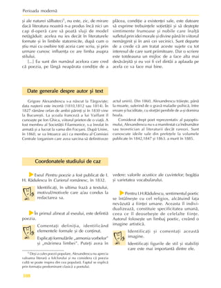 Perioada modernã
108
1 Deºi a cules poezii populare, Alexandrescu nu aprecia
valoarea literarã a folclorului ºi nu considera cã poezia
cultã se poate inspira din cea popularã. Faptul se explicã
prin formaþia predominant clasicã a poetului.
Date generale despre autor ºi text
Date generale despre autor ºi text
Date generale despre autor ºi text
Date generale despre autor ºi text
Date generale despre autor ºi text
Grigore Alexandrescu s-a nãscut la Târgoviºte;
data naºterii este incertã (1810,1812 sau 1814). În
1827 rãmâne orfan de ambii pãrinþi ºi în 1830 vine
la Bucureºti. La ºcoala francezã a lui Vaillant îl
cunoaºte pe Ion Ghica, viitorul prieten de o viaþã. A
fost membru al Societãþii Filarmonice, s-a înrolat în
armatã ºi a lucrat la vama din Focºani. Dupã Unire,
în 1860, se va întoarce aici ca membru al Comisiei
Centrale (organism care avea sarcina sã definitiveze
ºi ale naturei sãlbateci1, nu este, zic, de mirare
dacã literatura noastrã n-a produs încã nici un
cap d-operã care sã poatã sluji de model
netãgãduit: acelea nu ies decât în literaturele
formate ºi în limbile statornicite, dupã cum o
ºtiu mai cu osebire toþi aceia care scriu, ºi prin
urmare cunosc influenþa ce are limba asupra
stilului.
[...] Eu sunt din numãrul acelora care cred
cã poezia, pe lângã neapãrata condiþie de a
plãcea, condiþie a existenþei sale, este datoare
sã exprime trebuinþele soþietãþii ºi sã deºtepte
simtimente frumoase ºi nobile care înalþã
sufletul prin idei morale ºi divine pânã în viitorul
nemãrginit ºi în anii cei vecinici. Sunt departe
de a crede cã am tratat aceste sujete cu tot
interesul de care sunt priimitoare. Dar o scriere
este totdeauna un mijloc de a face alta mai
desãvârºitã ºi eu voi fi cel dintâi a aplauda pe
acela ce va face mai bine.
actul unirii). Din 1860, Alexandrescu trãieºte, pânã
la moarte, suferind de o gravã maladie psihicã, între
eroare ºi luciditate, cu sforþãri penibile de a-ºi domina
boala.
Considerat drept poet reprezentativ al paºoptis-
mului, Alexandrescu nu s-a manifestat ca îndrumãtor
sau teoretician al literaturii decât rareori. Sunt
cunoscute ideile sale din prefeþele la volumele
publicate în 1842,1847 ºi 1863. a murit în 1885.
Coordonatele studiului de caz
Coordonatele studiului de caz
Coordonatele studiului de caz
Coordonatele studiului de caz
Coordonatele studiului de caz
f
f
f
f
fEseul Pentru poezie a fost publicat de I.
H. Rãdulescu în Curierul românesc, în 1832.
Identificaþi, în ultima frazã a textului,
motivul/motivele care a/au condus la
redactarea sa.
f
f
f
f
fÎn primul alineat al eseului, este defintiã
poezia.
Comentaþi definiþia, identificând
elementele formale ºi de conþinut.
Explicaþi formulãrile „armonia vorbelor”
ºi „mãrimea limbei”. Puteþi avea în
vedere: valorile acustice ale cuvintelor; bogãþia
ºi varietatea vocabularului.
f
f
f
f
fPentru I.H.Rãdulescu, sentimentul poetic
se întâlneºte cu cel religios, alcãtuind faþa
nevãzutã a fiinþei umane. Aceasta îl indivi-
dualizeazã, constituie specificitatea umanã,
ceea ce îl deosebeºte de celelalte fiinþe.
Autorul foloseºte un limbaj poetic, creând o
imagine artisticã.
Identificaþi ºi comentaþi aceastã
imagine.
Identificaþi figurile de stil ºi stabiliþi
care este mai importantã dintre ele.
 