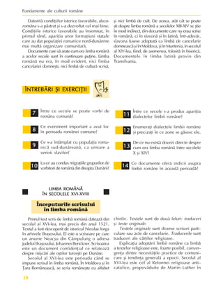 Fundamente ale culturii române
10
Datoritã condiþiilor istorice favorabile, daco-
româna s-a pãstrat ºi s-a dezvoltat cel mai bine.
Condiþiile istorice favorabile au însemnat, în
primul rând, apariþia unor formaþiuni statale
care au dat populaþiei romanice nord-dunãrene
mai multã organizare comunitarã.
Documente care sã arate cum era limba românã
a acelor secole sunt în continuare puþine. Limba
românã nu era, în mod evident, nici limba
cancelariei domneºti, nici limbã de culturã scrisã,
ºi nici limbã de cult. De aceea, atât cât se poate
ºti despre limba românã a secolelor XIII-XIV se ºtie
în mod indirect, din documente care nu erau scrise
în românã, ci în slavonã ºi în latinã. Într-adevãr,
slavona fusese adoptatã ca limbã de cancelarie
domneascãºiînMoldova,ºiînMuntenia,însecolul
al XIV-lea, fiind, de asemenea, folositã în bisericã.
Documentele în limba latinã provin din
Transilvania.
7
7
7
7
7
8
8
8
8
8
9
9
9
9
9
10
10
10
10
10
11
11
11
11
11
12
12
12
12
12
13
13
13
13
13
ÎNTREBÃRI ªI EXERCIÞII
ÎNTREBÃRI ªI EXERCIÞII
ÎNTREBÃRI ªI EXERCIÞII
ÎNTREBÃRI ªI EXERCIÞII
ÎNTREBÃRI ªI EXERCIÞII
Între ce secole se poate vorbi de
româna comunã?
Ce eveniment important a avut loc
în perioada românei comune?
Ce s-a întâmplat cu populaþia roma-
nicã sud-dunãreanã, ca urmare a
venirii slavilor?
La ce au condus migraþiile grupurilor de
vorbitorideromânãdindreaptaDunãrii? 14
14
14
14
14
Între ce secole s-a produs apariþia
dialectelor limbii române?
Enumeraþi dialectele limbii române
ºi precizaþi în ce zone se gãsesc ele.
De ce nu existã dovezi directe despre
cum era limba românã între secolele
X ºi XIV?
Ce documente oferã indicii asupra
limbii române în aceastã perioadã?
LIMBA ROMÂNÃ
LIMBA ROMÂNÃ
LIMBA ROMÂNÃ
LIMBA ROMÂNÃ
LIMBA ROMÂNÃ
ÎN SECOLELE XVI-XVIII
ÎN SECOLELE XVI-XVIII
ÎN SECOLELE XVI-XVIII
ÎN SECOLELE XVI-XVIII
ÎN SECOLELE XVI-XVIII
Începuturile scrisului
în limba românã
Primul text scris de limbã românã dateazã din
secolul al XVI-lea, mai precis din anul 1521.
Textul a fost descoperit de istoricul Nicolae Iorga
în arhivele Braºovului. El este o scrisoare pe care
un anume Neacºu din Câmpulung o adresa
judelui Braºovului, Johannes Benckner. Scrisoarea
este un document confidenþial ce relateazã
despre miºcãri ale oºtilor turceºti pe Dunãre.
Secolul al XVI-lea este perioada când se
impune scrisul în limba românã. În Moldova ºi în
Þara Româneascã, se scria româneºte cu alfabet
chirilic. Textele sunt de douã feluri: traduceri
ºi texte originale.
Textele originale sunt diverse scrisori parti-
culare sau acte de cancelarie. Traducerile sunt
traduceri ale cãrþilor religioase.
Explicaþia adoptãrii limbii române ca limbã
a textelor religioase este, foarte posibil, conver-
genþa dintre necesitãþile practice de comuni-
care ºi tendinþa generalã a epocii. Secolul al
XVI-lea este cel al Reformei religioase anti-
catolice, propovãduite de Martin Luther în
 