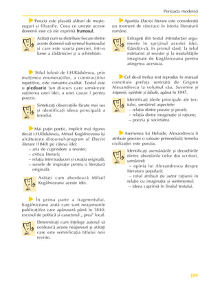 109
Perioada modernã
f
f
f
f
fPoezia este plasatã alãturi de meºte-
ºuguri ºi filozofie. Ceea ce uneºte aceste
domenii este cã ele exprimã frumosul.
frumosul.
frumosul.
frumosul.
frumosul.
Arãtaþi cum se distribuie fiecare dintre
aceste domenii sub semnul frumosului
ºi care este soarta poeziei, într-o
lume a zãdãrniciei ºi a schimbãrii.
f
f
f
f
fStilul folosit de I.H.Rãdulescu, prin
mulþimea enumeraþiilor, a construcþiilor
repetitive, este romantic-exaltat. Textul este
o pledoarie
pledoarie
pledoarie
pledoarie
pledoarie (un discurs care urmãreºte
suþinerea unei idei, a unei cauze ) pentru
poezie.
Sintetizaþi observaþiile fãcute mai sus
ºi identificaþi ideea principalã a
textului.
f
f
f
f
fMai puþin poetic, implicit mai riguros
decât I.H.Rãdulescu, Mihail Kogãlniceanu îºi
alcãtuieºte discursul-program al Daciei
literare (1840) pe câteva idei:
– aria de cuprindere a revistei;
– critica literarã;
– relaþia între traduceri ºi creaþia originalã;
– sursele de inspiraþie pentru o literaturã
originalã.
Arãtaþi cum abordeazã Mihail
Kogãlniceanu aceste idei.
f
f
f
f
f În prima parte a fragmentului,
Kogãlniceanu aratã care sunt neajunsurile
publicaþiilor care apãruserã pânã în 1840:
excesul de politicã ºi caracterul „ prea” local.
Determinaþi cum înþelege autorul sã
ocoleascã aceste neajunsuri ºi arãtaþi
care este semnificaþia titlului noii
reviste.
f
f
f
f
fApariþia Daciei literare este consideratã
un moment de rãscruce în istoria literaturii
române.
Extrageþi din textul Introducþiei argu-
mente în sprijinul acestei idei.
Gândiþi-vã, în primul rând, la þelul
mãrturisit al revistei ºi la modalitãþile
imaginate de Kogãlniceanu pentru
atingerea acestuia.
f
f
f
f
fCel de-al treilea text reprodus în manual
constituie prefaþa semnatã de Grigore
Alexandrescu la volumul sãu, Suvenire ºi
impresii, epistole ºi fabule, apãrut în 1847.
Identificaþi ideile principale ale tex-
tului, urmãrind aspectele:
– relaþia dintre poezie ºi prozã;
– relaþia dintre imaginaþie ºi raþiune;
– poezia ºi societatea.
f
f
f
f
fAsemenea lui Heliade, Alexandrescu îi
atribuie poeziei o valoare primordialã; temelia
civilizaþiei este poezia.
Identificaþi asemãnãrile ºi deosebirile
dintre abordãrile celor doi scriitori,
urmãrind:
– opinia lui Alexandrescu despre
literatura popularã;
– rolul atribuit de autor raþiunii în
relaþie cu imaginaþia ºi sentimentul;
– ideea cuprinsã în finalul textului.
 