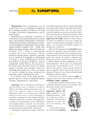 Perioada modernã
110
I
I
I
I
III
II
II
II
II.
..
.
. ROMANTISMUL
ROMANTISMUL
ROMANTISMUL
ROMANTISMUL
ROMANTISMUL
Romantismul
Romantismul
Romantismul
Romantismul
Romantismul (din fr.romantisme) este un
curent literar care s-a manifestat începând de
pe la sfârºitul secolului al XVIII-lea, mai întâi
în Anglia ºi Germania, rãspândindu-se apoi în
toatã Europa.
Romantismul se defineºte în opoziþie cu
clasicismul. Cei doi termeni denumesc, în primul
rând, douã atitudini fundamentale în domeniul
creaþiei literare ( artistice), douã tipuri de creatori,
care pot fi întâlnite în diferite epoci. De exemplu,
August Wilhelm Schlegel (1767 – 1848), unul
dintre principalii animatori, alãturi de fratele sãu
Friedrich ( 1772 – 1829), ai romantismului
incipient de la Jena (Germania), folosea
termenul romantic pentru a denumi o perioadã
care se întinde de la rãspândirea creºtinismului
în Europa ºi pânã la Shakespeare inclusiv
(trecând prin legendele medievale, poezia
trubadurilor, Dante, Petrarca, Boccaccio etc.).
În acelaºi mod, termenul clasic este utilizat
pentru a denumi, spre exemplu, opere ale
antichitãþii greco-latine, dar ºi ceea ce s-a impus
ca valoare validatã de timp, indiferent de
principiile estetice împãrtãºite de autor.
În al doilea rând, aceste douã atitudini
teoretic opuse au cunoscut manifestãri istorice
concrete: romantismul ºi clasicismul.
Clasicismul
Clasicismul
Clasicismul
Clasicismul
Clasicismul ( din fr. classicisme ) denumeºte o
doctrinã literarã care s-a afirmat în secolul al
XVII-lea, în Franþa. Originea termenului clasic se
aflã în lat. classicus, adjectiv format de la
substantivul classis, care îi desemna pe cetãþenii
romani de prim rang. În sensul etimologic al
cuvântului se gãseºte ceva din evoluþia semanticã
ulterioarã: clasicul este un scriitor „de rangul întâi”,
recunoscut ca atare de public, care se conformeazã
unor exigenþe estetice ºi morale, care, mai târziu,
în clasicismul francez, se vor cuprinde în noþiunea
de bunã-cuviinþã sau bun-simþ (fr. bienséance).
Clasicismul se întemeiazã pe ideea cã literatura
este imitaþie (mimesis) a naturii, o naturã interpretatã
însã dupã modelul oferit de capodoperele literaturii
antichitãþii greco-latine, din care sunt extrase
normele ºi regulile care guverneazã actul de creaþie.
Sunt valorificate idei din Poetica lui Aristotel, filozof
antic grec. Una dintre regulile din teatrul clasic era
regula celor trei unitãþi
regula celor trei unitãþi
regula celor trei unitãþi
regula celor trei unitãþi
regula celor trei unitãþi: unitatea de timp (acþiunea
nu trebuie sã depãºeascã 24 de ore), unitatea de
acþiune ( o singurã acþiune principalã) ºi unitatea de
spaþiu, care nu apãrea la Aristotel (acþiunea se
desfãºoarã în acelaºi loc).
Obiectul artei (literaturii) este verosimilul
verosimilul
verosimilul
verosimilul
verosimilul (pentru
Aristotel era generalul, opus particularului, obiect
al istoriei); scopul literaturii este sã producã plãcere
(dupã Aristotel), dar sã ºi instruiascã, dupã cum arãta
poetul latin Horaþiu, în celebra sa Epistolã catre
Pisoni(Arta poeticã): „ Vot de la toþi ia acel ce utilul
cu dulcele-mbinã,/ Pe cititor desfãtându-l ºi tot de
odatã-nvãþându-l”. Ideea apare ºi la teoreticianul
clasicismului, Nicolas Boileau (1636 – 1711), în
poemul Arta poeticã: “Poeþi, plecaþi urechea la
sfatu-mi negreºit,/ Vreþi sã aveþi succese la tot ce-aþi
plãsmuit?/ O lecþie ce muza vã dã ºi-i de folos/ Legaþi
întotdeauna utilul de frumos.”
În clasicism sunt cultivate subiecte nobile
nobile
nobile
nobile
nobile, de
inspiraþie istoricã sau miticã. Expresia artisticã este
echilibratã
echilibratã
echilibratã
echilibratã
echilibratã, simplã
simplã
simplã
simplã
simplã ºi elegantã
elegantã
elegantã
elegantã
elegantã.
Coordonatele atitudinii artistice clasice, atât în
contextul manifestãrii istorice ( în clasicism), cât ºi
dincolo de aceasta, sunt, în principal:
– scriitorul clasic este
impersonal
impersonal
impersonal
impersonal
impersonal, raþional
raþional
raþional
raþional
raþional, obi-
obi-
obi-
obi-
obi-
ectiv
ectiv
ectiv
ectiv
ectiv; gândirea sa este
modelatã geometric: „Iubiþi
deci raþiunea ºi pentru a
voastre lire, / Din ea luaþi ºi
frumosul, ºi-a artei strã-
lucire” (N. Boileau, Arta
poeticã);
– în concepþia clasicu-
lui, universul este armonios
armonios
armonios
armonios
armonios N. Boileau
 