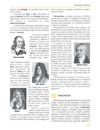 111
Perioada modernã
alcãtuit, este inteligibil
inteligibil
inteligibil
inteligibil
inteligibil, nu cuprinde umbre, taine,
locuri ascunse;
– frumosul este logic
logic
logic
logic
logic ºi real
real
real
real
real; arta trebuie sã
exprime adevãrul
adevãrul
adevãrul
adevãrul
adevãrul, identificat cu frumosul
frumosul
frumosul
frumosul
frumosul, dupã cum
arãta Boileau: „Nimic nu e frumos, decât adevãrul”;
arta clasicã se întemeiazã pe triada
adevãr-frumos-bine
adevãr-frumos-bine
adevãr-frumos-bine
adevãr-frumos-bine
adevãr-frumos-bine;
– scriitorul clasic urmãreºte sã surprindã în creaþia
sa ceea ce este general valabil, dincolo de epoci,
de societate; personajele literaturii clasice sunt tipuri
morale, caractere
caractere
caractere
caractere
caractere.
Clasicismul impune
ideea puritãþii speciilor ºi
a genurilor ºi stabileºte o
ierarhie a acestora. Este
cultivatã cu precãdere
tragedia
tragedia
tragedia
tragedia
tragedia, dupã model
antic, dar întemeiatã pe
conflictul dintre pasiune
pasiune
pasiune
pasiune
pasiune ºi
raþiune.
raþiune.
raþiune.
raþiune.
raþiune. Au devenit cele-
bre: Cidul de Pierre
Corneille ( 1606 – 1684 ),
Fedra, Andromaca de Jean
Racine (1639 – 1699).
Satira
Satira
Satira
Satira
Satira, altã specie clasicã,
este reprezentatã de
Boileau, fabula
fabula
fabula
fabula
fabula de cãtre
Jean de la Fontaine (1621
– 1695), iar portretul
portretul
portretul
portretul
portretul de
cãtre Jean de la Bruyère,
autor al carþii intitulate
Caractere.... În clasicism
s-a afirmat unul dintre cei
mai importanþi comedio-
grafi, Jean-Baptiste Poquelin,
zis Molière (1622 – 1673);
Avarul, Burghezul genti-
lom, Tartuffe, Vicleniile lui
Scapin ºi altele sunt come-
come-
come-
come-
come-
dii
dii
dii
dii
dii reprezentate pe toate
scenele lumii, pânã în
zilele noastre.
Clasic cu sensul de
„valoros, atestat de trecerea
timpului, demn de a fi oferit
ca model ºi de a fi studiat în clasã”, se regãseºte, spre
exemplu, în sintagma epoca marilor clasici, în
literatura românã: Mihai Eminescu, Ion Creangã, Ioan
Slavici ºi Ion Luca Caragiale; orientãrile lor estetice
sunt însã diferite.
Preromantism.
Preromantism.
Preromantism.
Preromantism.
Preromantism. Literatura secolului al XVIII-lea
este descrisã, de obicei, în urmãtoarea alcãtuire: pe
fundalul iluminismului, se manifestã, pe la mijlocul
veacului, preromantismul, ºi, în ultimele decenii,
se afirmã romantismul.
Preromantismul cuprinde unele trãsãturi ale
romantismului, într-o manifestare „timidã” însã, care
coexistã cu valorile neoclsice ale iluminismului. Unii
dintre reprezentanþii iluminismului sunt, în planul
creaþiei literare, preromantici, prin interesul arãtat
pentru naturã, sentiment, iubire: Rousseau, Bernardin
de Saint-Pierre, Gessner etc.
În Anglia se afirma
Edward Young (1683-1765),
poetul Nopþilor, motiv lite-
rar dominant în romantism,
Thomas Gray (1716-1771),
autorul unei celebre elegii
(Elegie scrisã într-un cimitir
de þarã), prozatorul Henry
Fielding (1707-1754), autor
al celebrului roman Istoria
lui Tom Jones, copil gãsit.
În Franþa, Volney (1757-1820) iniþiazã moda
romanticã a cãlãtoriilor ºi impune meditaþia pe
marginea ruinelor, cultivatã ºi de poeþii români de
la 1848.
Preromantismul înseamnã, în esenþã, sensi-
bilitate, descoperirea lui Shakespeare ºi a mitologiei
nordice, inspiraþie biblicã, poezia nopþii, a
mormintelor ºi a ruinelor, gustul pentru simplitatea
rusticã, pentru naturã, iubirea spiritualizatã,
meditativã.
IMAGINAÞIA
IMAGINAÞIA
IMAGINAÞIA
IMAGINAÞIA
IMAGINAÞIA
Romantismul înseamnã eliberarea actului de
creaþie artisticã de sub dominaþia normelor ºi
regulilor, care fuseserã instituite în clasicism.
Mimesisului clasic i se opune imaginaþia
imaginaþia
imaginaþia
imaginaþia
imaginaþia
(phantasia). Dupã Fr. Schleger, poezia constã
„ în a suspenda mersul ºi legile gândirii
raþionale a intelectului ºi în a ne transpune din
nou în minunata confuzie a fanteziei, în haosul
iniþial al naturii umane”. Gândirea romanticã
se întemeiazã pe nevoia acutã de eliberare a
Pierre Corneille
Jean Racine
Molière
Edward Young
 
