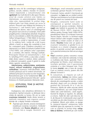 Perioada modernã
112
eului
eului
eului
eului
eului de orice fel de constrângeri (religioase,
politice, sociale, estetice, morale). O caracte-
risticã importantã a romantismului este
egotismul
egotismul
egotismul
egotismul
egotismul:
:
:
:
: mai mult decât în alte epoci literare,
actul de creaþie artisticã este înþeles ca
interiorizare, ca autocontemplare, întoarcere
cãtre sine, reprezentând, în acelaºi timp,
mijlocul prin care fiinþa umanã are acces la
univers. Procesul este înfãþiºat de Eminescu în
Scrisoarea I : sub lumina lunii, spiritul se
elibereazã de durere, efect al constrângerilor
din planul real-concret al existenþei, fiind astfel
pregãtit pentru contemplaþia absolutã. Imaginea
este în concordanþã cu ideile filozofului german
Arthur Schopenhauer ( 1788-1860); în lucrarea
sa, Lumea ca voinþã ºi reprezentare, el aratã
cã, la vederea lunii, voinþa de a trãi (cauza
ultimã a lumii) se ºterge din conºtiinþã ºi lasã
loc cunoaºterii pure. Gândirea romanticã s-a
intersectat ºi cu ideile lui Johann Gotlieb Fichte
(1762-1804), care atribuise eului capacitatea
de a constitui, din interior, întreaga realitate.
Principalul filozof al romantismului a fost
Fr. Schelling (1775-1854), a cãrui idee a inden-
titãþii dintre naturã ºi intelect, dintre subiectul
ºi obiectul cunoaºterii, poate fi gãsitã în multe
dintre operele romanticilor.
Interiorizarea, subiectivitatea, sentimenta-
Interiorizarea, subiectivitatea, sentimenta-
Interiorizarea, subiectivitatea, sentimenta-
Interiorizarea, subiectivitatea, sentimenta-
Interiorizarea, subiectivitatea, sentimenta-
lismul, refuzul modelelor, originalitatea,
lismul, refuzul modelelor, originalitatea,
lismul, refuzul modelelor, originalitatea,
lismul, refuzul modelelor, originalitatea,
lismul, refuzul modelelor, originalitatea,
solitudinea
solitudinea
solitudinea
solitudinea
solitudinea, asumarea individualitãþii, toate
acestea plaseazã eul în centrul universului, iar
atributul principal al acestui eu este imaginaþia.
Romantismul pare sã fie fundamental liric
liric
liric
liric
liric: „ªi
de aceea beau pãharul poeziei înfocate”, spune
Eminescu în finalul poemului Memento mori.
ATITUDINI, TEME ªI MOTIVE
ATITUDINI, TEME ªI MOTIVE
ATITUDINI, TEME ªI MOTIVE
ATITUDINI, TEME ªI MOTIVE
ATITUDINI, TEME ªI MOTIVE
ROMANTICE
ROMANTICE
ROMANTICE
ROMANTICE
ROMANTICE
Inadaptarea este atitudinea definitorie în
romantism. Spiritul romantic se defineºte într-o
relaþie de opoziþie cu lumea. De aici se naºte
evaziunea romanticã
evaziunea romanticã
evaziunea romanticã
evaziunea romanticã
evaziunea romanticã.
.
.
.
. Multe dintre temele ºi
motivele romantice sunt expresia acestei
dorinþe de a depãºi limitele existenþei.
Î
Î
Î
Î
Î Aspiraþia spre absolut, atracþia nemãrginirii
modeleazã existenþa romanticã. Simbolul
infinitului este floarea albastrã
floarea albastrã
floarea albastrã
floarea albastrã
floarea albastrã pe care o
viseazã într-o noapte Heinrich von
Ofterdingen, eroul romanului omonim al
scriitorului german Novalis (1772-1821).
Î
Î
Î
Î
Î Cosmosul, lumea astralã îi fascineazã pe
romantici, iar luna
luna
luna
luna
luna este un simbol central.
Titlul pe care Eminescu l-ar fi dat volumului
sãu de poezii era Luminã de lunã.
Î
Î
Î
Î
Î Noaptea, contururile lumii reale se
estompeazã ºi spiritul romantic se
elibereazã de povara existenþei. Motivul
nopþii
nopþii
nopþii
nopþii
nopþii este întâlnit în poemele lui Alfred
de Musset (1810- 1857), inspirate de
iubirea pentru George Sand (1804-1876),
pseudonimul literar al scriitoarei franceze
Aurore Dupin. Novalis i-a închinat nopþii
imnuri (Imnuri cãtre noapte); noaptea este
celebratã ca mister creator al vieþii ºi al
morþii. Moartea
Moartea
Moartea
Moartea
Moartea însãºi este un spaþiu al
evaziunii romantice ºi gândul la ea se
însoþeºte cu o stranie voluptate, poate
pentru cã permite accesul spre nemurire,
ca în poemul eminescian Mai am un singur
dor.
Î
Î
Î
Î
Î Visul
Visul
Visul
Visul
Visul constituie pentru romantici esenþa
existenþei, este realul de substanþã, în timp
ce realitatea este iluzie, aparenþã. Visul îi
prilejuieºte lui Dionis, eroul eminescian,
revelaþia spiritului care îi guverneazã
existenþa ºi a cãrui întrupare este. Visul,
în forma reveriei
reveriei
reveriei
reveriei
reveriei, este ºi stare de creaþie.
Cum se instituie reveria, putem afla din
debutul Scrisorii I.
Î
Î
Î
Î
Î În romantism, se impune un cult al
sentimentului. Iubirea
Iubirea
Iubirea
Iubirea
Iubirea este trãirea supre-
mã; romanticii cred în iubirea liberã,
dincolo de constrângerile sociale, o iubire
absolutã, dupã cum ºi-o doreºte îndrã-
gostitul din Scrisorile IV ºi V ale lui
Eminescu. Stãrile de suflet asociate iubirii
sunt contradictorii, aºa cum chipul femeii
iubite este când demonic, când angelic,
trezind fie dispreþ ºi repulsie, fie adoraþie
ºi evlavie. Astfel de stãri sunt descrise de
A. de Musset în Confesiunile unui copil al
secolului sau de cãtre Eminescu în Venere
ºi Madonã. Alteori, prin iubire, se ajunge
la „farmecul dureros” eminescian, trãire
inefabilã (greu de exprimat în cuvinte), în
care se cuprind, în acelaºi timp, volup-
volup-
volup-
volup-
volup-
tatea ºi durerea
tatea ºi durerea
tatea ºi durerea
tatea ºi durerea
tatea ºi durerea, sentiment pe care numai
 