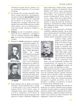 113
Perioada modernã
romanticul îl poate încerca, pentru cã el
nu urmãreºte împlinirea în concretul
existenþei.
Î
Î
Î
Î
Î Nu lipseºte din recuzita romanticã atitu-
dinea sceptic-pesimistã, dezamãgirea;
romanticii suferã de rãul secolului
rãul secolului
rãul secolului
rãul secolului
rãul secolului (mal du
siècle). Sentimentalismul este suspendat
de luciditate ºi se ajunge la ironie.
Amãrãciunea, nostalgia, melancolia sunt
atitudini frecvente. Peste toate trece umbra
morþii eterne: „Cã vis al morþii-eterne e
viaþa lumii-ntregi” (Eminescu, Împãrat ºi
proletar).
Î
Î
Î
Î
Î Antiteza
Antiteza
Antiteza
Antiteza
Antiteza nu este, în romantism, numai o
figurã de stil; ea defineºte o existenþã în
care se manifestã sfâºierea între ideal ºi
ideal ºi
ideal ºi
ideal ºi
ideal ºi
real,
real,
real,
real,
real, care este însã transfiguratã în actul
creaþiei.
Î
Î
Î
Î
Î Refugiul în naturã
naturã
naturã
naturã
naturã estompeazã complexul
sentimental negativ. Pe-
simismul eminescian se
atenueazã când poetul
îºi întâlneºte un prieten
drag, codrul (Revedere).
Alfred de Vigny
(1797-1863)sau Giacomo
Leopardi (1798-1837) se
simt însã, în raport cu
natura, indiferentã în
sine, ºi mai însinguraþi.
Întoarcerea la naturã în-
seamnã ºi preþuirea vieþii
simple, agreste (opusã
civilizaþiei), fascinaþia
originilor ºi preþuirea
literaturii populare. Sunt
cunoscute pe toate meri-
dianele basmele fraþilor
Jacob(1785-1863)ºiWilhelm
Grimm(1786-1859).
Î
Î
Î
Î
Î Însãºi fantezia este un spaþiu al evaziunii
romantice. Proza fantasticã este o creaþie
a acestei epoci ºi ea a fost cultivatã de
Ludwig Tieck (1773-1853), autor al
celebrului basm satiric Motanul încãlþat,
ºi E.Th.A. Hoffmann (1776-1822). În
Elixirele diavolului, roman de groazã, mult
apreciat în epocã, Hoffmann înfãþiºeazã
latura întunecatã a fiinþei umane, atracþia
pãcatului, cãderea în demenþã. Mary
Shelley (1797-1851), soþia cunoscutului
poet englez Percey Byssche Shelley
(1792-1822), este autoarea celebrului
roman Frankenstein. Peste ocean, în
S.U.A., Edgar Allan Poe (1809-1849),
considerat precursor al simbolismului, s-a
afirmat ca autor de prozã de aventuri ºi
fantasticã: Aventurile lui Arthur Gordon
Pym, Prãbuºirea Casei Usher, Crimele din
Rue Morgue ºi altele.
Î
Î
Î
Î
Î Evadarea în trecut reprezintã o înclinaþie
constantã a sufletului romantic. Aºa se naºte
proza ºi drama istoricã. Evul Mediu constituie
principala atracþie; epoca medievalã
satisface gustul romanticilor pentru mister,
ocultism, magie, pentru
spiritul cavaleresc.Walter
Scott (1771-1832) se inspi-
rã din istoria ºi legendele
Scoþiei în romanele sale:
Rob Roy, Ivanhoe, Quentin
Durward. Victor Hugo
(1802-1885) aduce parfu-
mul medieval în romanul
Nôtre-Dame de Paris. Pre-
faþa sa la drama Cromwell
(1827) reprezintã unul
dintre cele mai importante manifeste ale
romantismului. Se impune aici o nouã
categorie esteticã, grotescul
grotescul
grotescul
grotescul
grotescul, amestec de
tragic ºi comic, de monstruos ºi comic.
Romantismul coincide cu epoca formãrii
ideii de naþiune; istoria naþionalã constituie o
sursã de inspiraþie literarã. Spiritul romantic
creeazã însã ºi colosale viziuni sociogonice
(imagini ale originii ºi evoluþiei umanitãþii).
Acelaºi Victor Hugo este creatorul poemului
sociogonic Legenda secolelor, iar de la
Eminescu, s-a pãstrat, în manuscris, un poem
pe aceeaºi temã, Memento mori.
• Alcãtuiþi (dupã modelele din manual) un
studiu de caz cu tema: Atitudini, teme ºi motive
romantice în opera (poezie ºi prozã) lui Mihai
Eminescu. Puteþi utiliza sugestiile din lucrãrile:
George Cãlinescu, Opera lui Mihai Eminescu;
Tudor Vianu, Poezia lui Mihai Eminescu; Ion
Negoiþescu, Poezia lui Eminescu.
Alfred de Vigny
G. Leopardi
Victor Hugo
 