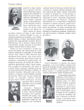 Perioada modernã
116
poeziile în douã volume
care cuprind ciclurile:
Florile Bosforului (poezii
inspirate din calãtoriile în
Orient, în care se simte ºi
influenþa Orientalelor lui
Victor Hugo); Legende
istorice (cunoscutele poe-
zii de inpiraþie istoricã,
într-o versificaþie muzi-
calã: Cea de pe urmã
noapte a lui Mihai cel
Mare, Muma lui ªtefan
cel Mare, Mircea cel Mare ºi solii, Daniel
Sihastru etc.); Basme (balade în care se
manifestã fantasticul ºi macabrul, ca în celebra
baladã Mihnea ºi baba); Macedonele (poezii
inspirate din viaþa pãstorilor aromâni); Reverii.
Bolintineanu este ºi autorul a douã romane
sentimentale, printre primele în literatura
românã: Manoil (1855) ºi Elena (1862).
Partea cea mai rezistentã a creaþiei lui
Vasile Alecsandri este reprezentatã de ciclul
Pasteluri, publicate, în majoritate, în Convorbiri
literare, între 1868 ºi 1869. Poeziile, deºi
abordeazã tema naturii, sunt scrise într-o
manierã clasicizantã, dacã þinem seama de
atitudinea contemplativ-impersonalã, de
imaginile picturale, de spiritul de ordine în
regizarea spectacolului naturii. Latura roman-
ticã a creaþiei lui Alecsandri e de cãutat în
ciclurile Doine, Legende, Legende nouã sau
în basmul dramatizat Sânziana ºi Pepelea. În
domeniul teatrului, Alecsandri este un înte-
meietor; s-a impus cu ciclul Chiriþelor, comedii
de moravuri, dintre care cea mai reuºitã este
Chiriþa în provinþie. Drama istoricã
Despot-Vodã (1879) utilizeazã recuzita
romanticã atât în structura
subiectului, cât ºi la nivelul
expresiei artistice.
Costache Negruzzi
(1800/1808- 1868) publicã,
în 1857, volumul Pãcatele
tinereþilor care cuprinde:
Aminitiri din juneþe, Frag-
mente istorice, Neghinã ºi
palãmidã ºi Negru pe alb.
Negruzzi este considerat
creatorul nuvelei în literatura românã. Zoe este
o nuvelã cu o acþiune manifest romanticã: Zoe
este sedusã de doi ofiþeri, rãmâne însãrcinatã
ºi, pentru cã niciunul nu o ia de nevastã, se
sinucide; unul dintre ofiþeri moare dintr-o
inflamaþie la creier. Alexandru Lãpuºneanul
este capodopera lui Negruzzi. Imaginea
domnitorului are o importantã componentã
romanticã: cruzimea excesivã, gustul însce-
nãrilor macabre, sadismul, firea demonicã,
teama de damnare. Se poate recunoaºte însã
ºi o modelare a personajului în perspectiva
ideologiei revoluþionare paºoptiste: Lãpuºneanu
este tipul tiranului ºi sfârºeºte cumplit, otrãvit
de soþia sa.
Dimitrie
Bolintineanu
Costache Negruzzi
Nicolae Bãlceascu
Alexandru
Odobescu
Postpaºoptistul Alexandru
Odobescu (1834-1895) s-a
remarcat prin nuvele istorice:
Mihnea-vodã cel RãuI,
Doamna Chiajna, ºi printr-o
lucrare care ar putea fi
încadratã în specia eseu,
Pseudo-kinegheticos (1874);
este o scriere aparte, care ar
fi trebuit sã fie o prefaþã la
un tratat de vânãtoare, dar
care a devenit un discurs
savant, o incursiune savu-
roasã în istoria artei pe tema
vânãtorii.
Cezar Bolliac
Istoria literaturii i-a reþinut, din epoca
paºoptistã, ºi pe Cezar Bolliac (autorul unor
poezii de inspiraþie socialã), Nicolae Bãlceascu
(Românii supt Mihai – voievod Viteazul), Alecu
Russo (cãruia i s-a atribuit poemul în prozã
Cântarea României), Mihail Kogãlniceanu.
 