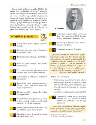 117
Perioada modernã
Evidenþiaþi caracteristicile celor douã
tipuri de romantism: High Roman-
ticism; Biedermeier Romanticism.
Prezentaþi caracteristicile roman-
tismului românesc.
Comentaþi urmãtorul fragment:
„Poezia nãscutã din creºtinism, poezia
timpurilor noastre este deci drama; caracte-
ristica dramei este realul; realul rezultã din
combinarea absolut naturalã a douã tipuri,
sublimul ºi grotescul, care se întâlnesc în
dramã, aºa cum se întânesc în viaþã ºi în
creaþie. Cãci poezia adevãratã, poezia
completã, este în armonia contrariilor.”
(V.Hugo, Prefaþã la Cromwell )
Puteþi avea în vedere:
• determinarea sensului termenului sublim;
• relaþia dintre realitate ºi literaturã, dintre
adevãr ºi literaturã, rolul imaginaþiei, ºtiut
fiind cã aceastã prefaþã este un manifest
romantic;
• semnificaþia sintagmei „armonia contrariilor”.
Exprimaþi-vã opinia, într-un text argu-
mentativ de 15-20 de rânduri, despre
urmãtoarea afirmaþie a lui George
Cãlinescu:
„Clasicism – Romantism sunt douã tipuri
ideale, inexistente practic, în stare genuinã2 ,
reperabile numai la analiza în retortã.”
ÎNTREBÃRI ªI EXERCIÞII
ÎNTREBÃRI ªI EXERCIÞII
ÎNTREBÃRI ªI EXERCIÞII
ÎNTREBÃRI ªI EXERCIÞII
ÎNTREBÃRI ªI EXERCIÞII
Arãtaþi în ce constã regula celor trei
unitãþi.
Identificaþi patru dintre însuºirile
scriitorului clasic.
Numiþi trei comedii scrise de Molière.
Indicaþi patru însuºiri ale prero-
mantismului.
Prezentaþi semnificaþia termenului
egotism, prin referire la romantism.
Arãtaþi cum se înfãþiºeazã iubirea în
romantism.
Enumeraþi patru mijloace de eva-
ziune, care constituie teme sau
motive romantice.
Definiþi geniul în viziunea lui Arthur
Schopenhauer.
Prezentaþi trei elemente care ar putea
susþine ideea cã existã un mod de viaþã
romantic, un destin romantic.
Numiþi patru scriitori romantici care
au trãit mai puþin de 40 de ani.
Numiþi trei autori de prozã fantasticã
sau de basme culte.
2
2
2
2
2
3
3
3
3
3
4
4
4
4
4
5
5
5
5
5
6
6
6
6
6
7
7
7
7
7
8
8
8
8
8
9
9
9
9
9
10
10
10
10
10
11
11
11
11
11
12
12
12
12
12
13
13
13
13
13
1
1
1
1
1
14
14
14
14
14
Drama istoricã Rãzvan ºi Vidra (1867) a lui
BogdanPetriceicu Hasdeu (1838-1907) ilustreazã
cel mai bine romantismul în teatru. Rãzvan este
un erou romantic: apãsat de originea sa
þigãneascã, devine justiþiar, ca apoi sã se lase
cucerit de mirajul gloriei; urcã treptele ierarhiei
sociale, ajunge domnitor, dar nu-ºi poate trãi
momentul de glorie, pentru cã este ucis în luptã.
Destinul din tragedia anticã este înlocuit, ne
spune G. Cãlinescu, de „reaua naºtere”.
B.P. Hasdeu
2 Genuin – natural, veritabil, pur.
15
15
15
15
15
 